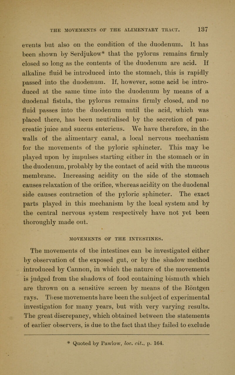 events but also on the condition of the duodenum. It has been shown by Serdjukow* that the pylorus remains firmly closed so long as the contents of the duodenum are acid. If alkaline fluid be introduced into the stomach, this is rapidly passed into the duodenum. If, however, some acid be intro- duced at the same time into the duodenum by means of a duodenal fistula, the pylorus remains firmly closed, and no fluid passes into the duodenum until the acid, which was placed there, has been neutralised by the secretion of pan- creatic juice and succus entericus. We have therefore, in the walls of the alimentary canal, a local nervous mechanism for the movements of the pyloric sphincter. This may be played upon b}- impulses starting either in the stomach or in the duodenum, probably by the contact of acid with the mucous membrane. Increasing acidity on the side of the stomach causes relaxation of the orifice, whereas acidity on the duodenal side causes contraction of the pyloric sphincter. The exact parts played in this mechanism by the local system and by the central nervous system respectively have not yet been thoroughly made out. MOVEMENTS OF THE INTESTINES. The movements of the intestines can be investigated either by observation of the exposed gut, or by the shadow method introduced by Cannon, in which the nature of the movements is judged from the shadows of food containing bismuth which are thrown on a sensitive screen by means of tbe Eontgen rays. These movements have been the subject of experimental investigation for many years, but with ver}^ varying results. The great discrepancy, which obtained between the statements of earlier observers, is due to the fact that they failed to exclude ■^ Quoted by Pawlow, loc. cit., p. 164.