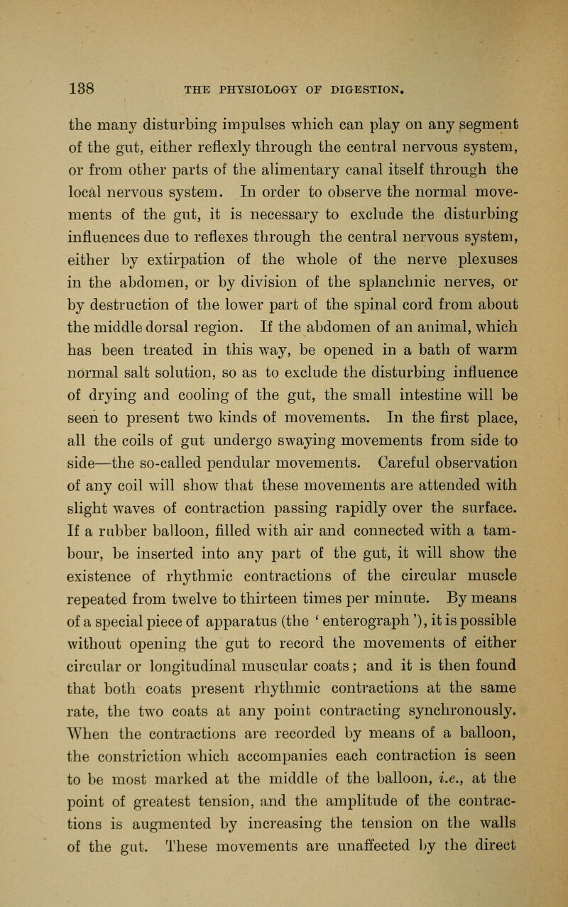 the many disturbing impulses which can play on any segment of the gut, either reflexly through the central nervous system, or from other parts of the alimentary canal itself through the local nervous system. In order to observe the normal move- ments of the gut, it is necessary to exclude the disturbing influences due to reflexes through the central nervous system, either by extirpation of the whole of the nerve plexuses in the abdomen, or by division of the splanchnic nerves, or by destruction of the lower part of the spinal cord from about the middle dorsal region. If the abdomen of an animal, which has been treated in this way, be opened in a bath of warm normal salt solution, so as to exclude the disturbing influence of drying and cooling of the gut, the small intestine will be seen to present two kinds of movements. In the first place, all the coils of gut undergo swaying movements from side to side—the so-called pendular movements. Careful observation of any coil will show that these movements are attended with slight waves of contraction passing rapidly over the surface. If a rubber balloon, filled with air and connected with a tam- bour, be inserted into any part of the gut, it will show the existence of rhythmic contractions of the circular muscle repeated from twelve to thirteen times per minute. By means of a special piece of apparatus (the ' enterograph'), it is possible without opening the gut to record the movements of either circular or longitudinal muscular coats; and it is then found that both coats present rhythmic contractions at the same rate, the two coats at any point contracting synchronously. When the contractions are recorded by means of a balloon, the constriction which accompanies each contraction is seen to be most marked at the middle of the balloon, i.e., at the point of greatest tension, and the amplitude of the contrac- tions is augmented by increasing the tension on the walls of the gut. These movements are unaffected I)y the direct