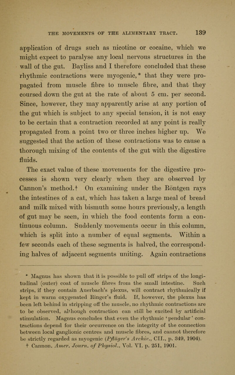 application of drugs such as nicotine or cocaine, which we might expect to paral^^se any local nervous structures in the wall of the gut. Bayliss and I therefore concluded that these rhythmic contractions were myogenic,* that they were pro- pagated from muscle fibre to muscle fibre, and that they coursed down the gut at the rate of about 5 cm. per second. Since, how^ever, they may apparently arise at any portion of the gut which is subject to any special tension, it is not easy to be certain that a contraction recorded at any point is really propagated from, a point two or three inches higher up. We suggested that the action of these contractions was to cause a thorough mixing of the contents of the gut with the digestive fluids. The exact value of these movements for the digestive pro- cesses is shown very clearly when they are observed by Cannon's method.! On examining under the Eontgen rays the intestines of a cat, which has taken a large meal of bread and milk mixed with bismuth some hours previously, a length of gut may be seen, in which the food contents form a con- tinuous column. Suddenly movements occur in this column, which is split into a number of equal segments. Within a few seconds each of these segments is halved, the correspond- ing halves of adjacent segments uniting. Again contractions * Magnus has shown that it is possible to pull off strips of the longi- tudinal (outer) coat of muscle fibres from the small intestine. Such strips, if they contain Auerbach's plexus, will contract rhythmically if kept in warm oxygenated Einger's fluid. If, however, the plexus has been left behind in strippmg off the nmscle, no rhythmic contractions are to be observed, ahhough contraction can still be excited by artificial stimulation. jVIagnus concludes that even the rhythmic ' pendular ' con- tractions depend for their occurrence on the integrity of the connection between local ganglionic centres and muscle fibres, and cannot therefore be strictly- regarded as myogenic {Pfiiigefs ArcJiir., CII., p. 349, 1904). t Cannon, Anier. Journ. of Physiol., Vol. YI. p. 251, 1901.