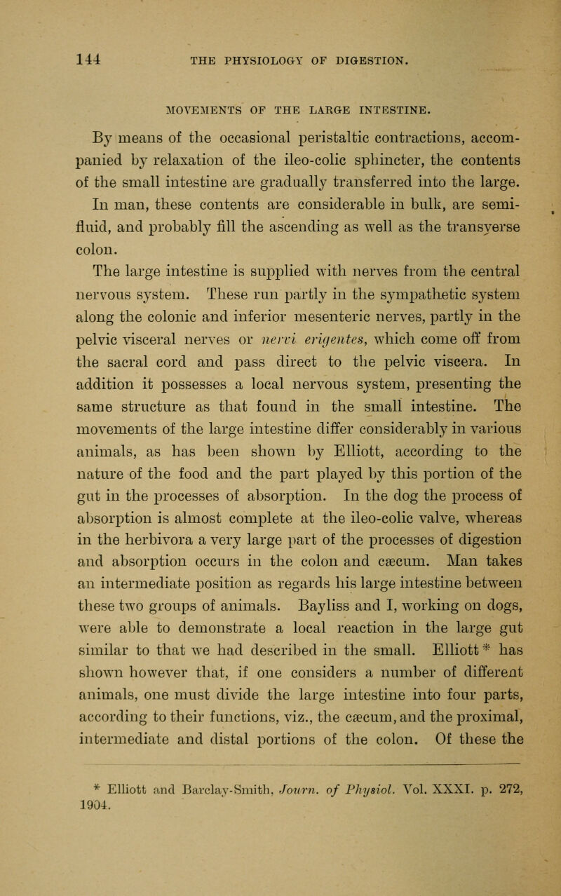 MOVEMENTS OF THE LARGE INTESTINE. By means of the occasional peristaltic contractions, accom- panied by relaxation of the ileo-colic sphincter, the contents of the small intestine are gradaally transferred into the large. In man, these contents are considerable in bulk, are semi- fluid, and probably fill the ascending as well as the transverse colon. The large intestine is su]3plied with nerves from the central nervous system. These run partly in the sj^mpathetic system along the colonic and inferior mesenteric nerves, partly in the pelvic ^dsceral nerves or nervi erigentes, which come off from the sacral cord and pass direct to the pelvic viscera. In addition it possesses a local nervous system, presenting the same structure as that found in the small intestine. The movements of the large intestine differ considerably in various animals, as has been shown by Elliott, according to the nature of the food and the part played by this portion of the gut in the processes of absorption. In the dog the process of absorption is almost complete at the ileo-colic valve, whereas in the herbivora a very large part of the processes of digestion and absorption occurs in the colon and caecum. Man takes an intermediate position as regards his large intestine betw^een these two groups of animals. Bayliss and I, working on dogs, were able to demonstrate a local reaction in the large gut similar to that we had described in the small. Elliott * has shown however that, if one considers a number of different animals, one must divide the large intestine into four parts, according to their functions, viz., the caecum, and the proximal, intermediate and distal portions of the colon. Of these the * Elliott and Barclay-Smith, Joiirn. of Physiol. Vol. XXXI. p. 272, 1904.