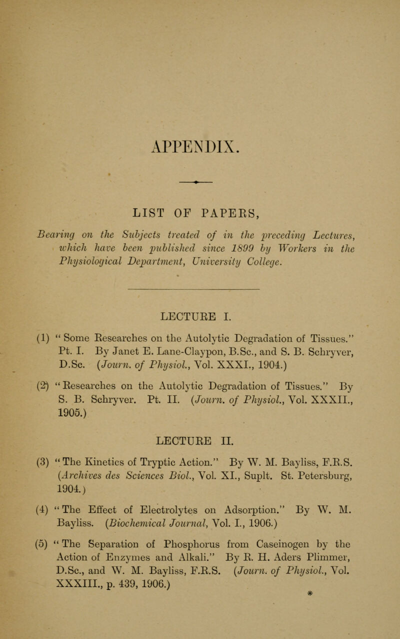 APPENDIX LIST OF PAPEES, Bearing on the Subjects treated of in the lyreceding Lectures, ichich have been inthlishcd since 1899 by Workers in the Physiological Department, University College. LECTUEE I. (1)  Some Eesearches on the Autolytic Degradation of Tissues. Pt. I. By Janet E. Lane-Claypon, B.Sc, and S. B. Scbryver, D.Sc. {Journ. of Physiol, Vol. XXXL, 1904.) (2) Eesearches on the Autolytic Degradation of Tissues. By S. B. Schryver. Pt. II. (Journ. of Physiol, Vol. XXXII., 1905.) LECTUEE IL (3)  The Kinetics of Tryptic Action. By W. M. BayHss, F.E.S. {Archives des Sciences Biol, Vol. XL, Suplt. St. Petersburg, 1901) (4) The Effect of Electrolytes on Adsorption. By W. M. Bayliss. {Biochemical Journal, Vol. I., 1906.) (5)  The Separation of Phosphorus from Caseinogen by the Action of Enzymes and Alkali. By E. H. Aders Plimmer, D.Sc, and W. M. Bayhss, F.E.S. {Journ. of Physiol, Vol. XXXIII., p. 439, 1906.)