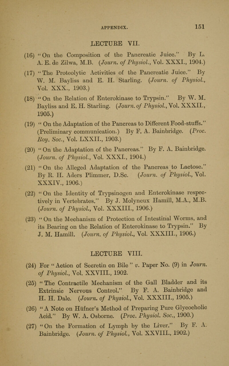 LECTUKE VII. (16)  On the Composition of the Pancreatic Juice. By L. A. E. de Zilwa, M.B. {Joum. of Physiol, Vol. XXXI., 1904.) (17)  The Proteolytic Activities of the Pancreatic Juice. By W. M. Bayhss and E. H. Starhng. {Joum. of Physiol, Vol. XXX., 1903.) (18) On the Eelation of Enterokinase to Trypsin. By W. M. Bayliss and E. H. Starling. {Joum. of Physiol, Vol. XXXII., 1905.) (19) '* On the Adaptation of the Pancreas to Different Food-stuffs. (Prehminary communication.) By F. A. Bainbridge. {Proc. Boy. Soc, Vol. LXXII., 1903.) (20)  On the Adaptation of the Pancreas. By F. A. Bainbridge. {Joum. of Physiol, Vol. XXXI., 1904.) (21) On the Alleged Adaptation of the Pancreas to Lactose. By E. H. Aders Plimmer, D.Sc. {Joum. of Physiol, Vol. XXXIV., 1906.) (22)  On the Identity of Trypsinogen and Enterokinase respec- tively in Vertebrates. By J. Molyneux Hamill, M.A., M.B. {Joum. of Physiol, Vol. XXXIII., 1906.) (23)  On the Mechanism of Protection of Intestinal Worms, and its Bearing on the Eelation of Enterokinase to Trypsin. By J. M. Hamill. {Joum. of Physiol, Vol. XXXIII., 1906.) LECTUEE VIII. (24) For  Action of Secretin on Bile  v. Paper No. (9) in Joum. of Physiol, Vol. XXVIIL, 1902. (25)  The Contractile Mechanism of the Gall Bladder and its Extrinsic Nervous Control. By F. A. Bainbridge and H. H. Dale. {Joum. of Physiol, Vol. XXXIII., 1905.) (26)  A Note on Hiifner's Method of Preparing Pure Glycocholic Acid. By W. A. Osborne. {Proc. Physiol Soc, 1900.) (27) On the Formation of Lymph by the Liver. By F. A. Bainbridge. {Joum. of Physiol, Vol. XXVIIL, 1902.)