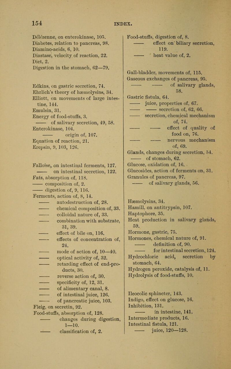 Delezenne, on enteroldnase, 105. Diabetes, relation to pancreas, 98. Diamino-acids, 6, 10. Diastase, velocity of reaction, 22. Diet, 2. Digestion in the stomach, 62—79. Edkins, on gastric secretion, 74. Ehrlich's theory of htemolysins, 34. Elliott, on movements of large intes- tine, 144. Emulsin, 31. Energy of food-stufEs, 3. of salivarj^ secretion, 49, 58. Enterokinase, 104. origin of, 107. Equation of reaction, 21. Erepsin, 9, 103, 126. Falloise, on intestinal ferments, 127. on intestinal secretion, 122. Fats, absorption of, 118. composition of, 2. digestion of, 9, 116. Ferments, action of, 8, 14. autodestruction of, 28. chemical composition of, 33. —-—■ colloidal nature of, 33. combination with substrate, 31, 39. effect of bile on, 116. effects of concentration of, 24. mode of action of, 10—40. optical activity of, 32. retarding effect of end-pro- ducts, 30. reverse action of, 30. specificity of, 12, 31. of alimentary canal, 8. ■ of intestinal juice, 126. of pancreatic juice, 103. Fleig, on secretin, 92. Food-stuffs, absorption of, 128. changes during digestion, 1—10. classification of, 2. Food-stuffs, digestion of, 8. effect on' biliary secretion, 119. —— heat value of, 2. Gall-bladder, movements of, 115. Gaseous exchanges of pancreas, 95. of salivary glands, 58. Gastric fistula, 64. juice, properties of, 67. secretion of, 62, 6Q. secretion, chem^ical mechanism of, 74. effect of quality of food on, 76. nervous mechanism of, 69. Glands, changes during secretion, 54. of stomach, 62. Glucose, oxidation of, 16. Glucosides, action of ferments on, 31. Granules of pancreas, 97. of salivary glands, 56.. Hgemolysins, 34. Hamill. on antitrypsin, 107. Haptophore, 35. Heat production in salivary glahds, 59. Hormone, gastric, 75. Hormones, chemical nature of, 91. definition of, 90. for intestinal secretion,. 124. Hydrochloric acid, secretion by stomach, 64. Hydrogen peroxide, catalysis of, 11. Hydrolysis of food-stuffs, 10. Ileocolic sphincter, 143. Indigo, effect on glucose, 16. Inhibition, 131. in intestine, 141. Intermediate products, 16. Intestinal fistula, 121. juice, 120—128.