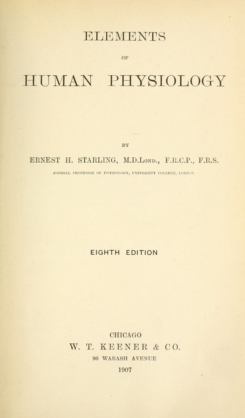 ELEMENTS OF HUMAN PHYSIOLOGY BY BENE ST H. STARLING, M.D.Lond., F.K.C.P., F.E.S. JODRKLL PROFESSOR OP PHYSIOLOGY, DSIVKRSITY COLLEGE, LONDON EIGHTH EDITION CHICAGO W. T. KEENEK & CO. 90 WABASH AVENUE 1907