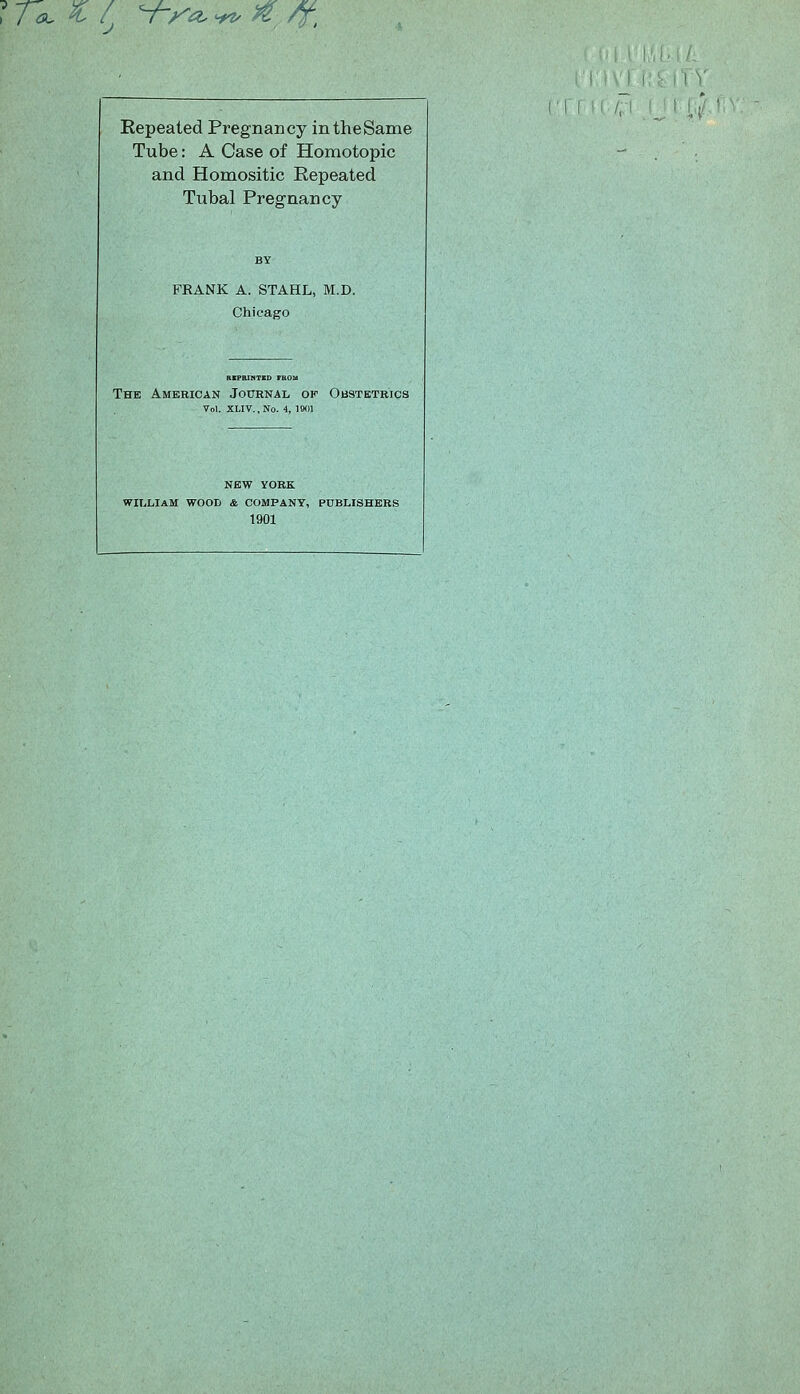 ^r^ ^/ Yx^^>fy^ ! V Repeated Pregnancy in the Same Tube: A Case of Homotopic and Homositic Repeated Tubal Pregnancy FRANK A. STAHL, M.D. Chicago The American Journal of Obstbtbics Vol. XLIV.,No. 4, Wn NEW YORK WILLIAM WOOD & COMPANY, PUBLISHERS 1901