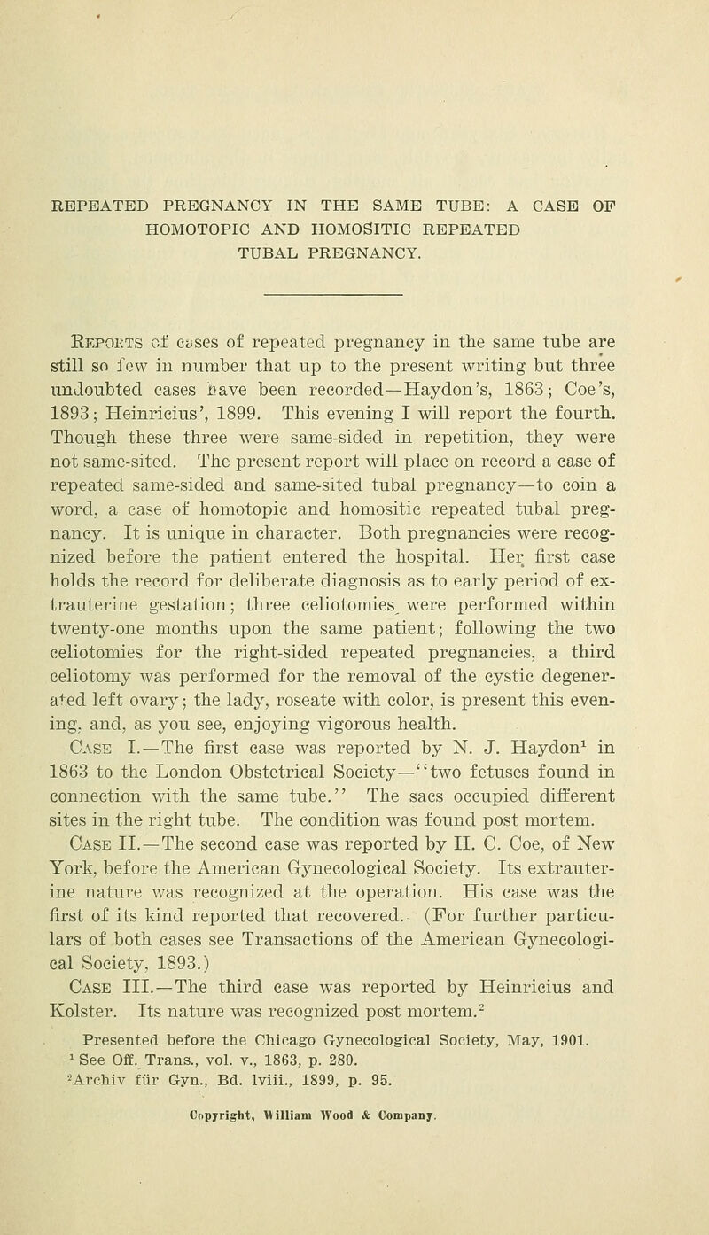 REPEATED PREGNANCY IN THE SAME TUBE: A CASE OF HOMOTOPIC AND HOMOSITIC REPEATED TUBAL PREGNANCY. Repoets of CiiSes of repeated pregnancy in the same tube are still so few in number that up to the present writing but three undoubted cases Jaave been recorded—Haydon's, 1863; Coe's, 1893; Heinricius', 1899. This evening I will report the fourth. Though these three were same-sided in repetition, they were not same-sited. The present report will place on record a case of repeated same-sided and same-sited tubal pregnancy—to coin a word, a case of homotopic and homositic repeated tubal preg- nancy. It is unique in character. Both pregnancies were recog- nized before the patient entered the hospital. Her first case holds the record for deliberate diagnosis as to early period of ex- trauterine gestation; three celiotomies^ were performed within twenty-one months upon the same patient; following the two celiotomies for the right-sided repeated pregnancies, a third celiotomy was performed for the removal of the cystic degener- ated left ovary; the lady, roseate with color, is present this even- ing, and, as you see, enjoying vigorous health. Case I.—The first case was reported by N. J. Haydon^ in 1863 to the London Obstetrical Society—two fetuses found in connection with the same tube. The sacs occupied different sites in the right tube. The condition was found post mortem. Case II.—The second case was reported by H. C. Coe, of New York, before the American Gynecological Society. Its extrauter- ine nature was recognized at the operation. His case was the first of its kind reported that recovered. (For further particu- lars of both cases see Transactions of the American Gynecologi- cal Society, 1893.) Case III.—The third case was reported by Heinricius and Kolster. Its nature was recognized post mortem.^ Presented before the Chicago Gynecological Society, May, 1901. 1 See Off. Trans., vol. v., 1863, p. 280. ^Archiv fiir Gyn., Bd. Iviii., 1899, p. 95. Copyright, nilliam Wood & Company.
