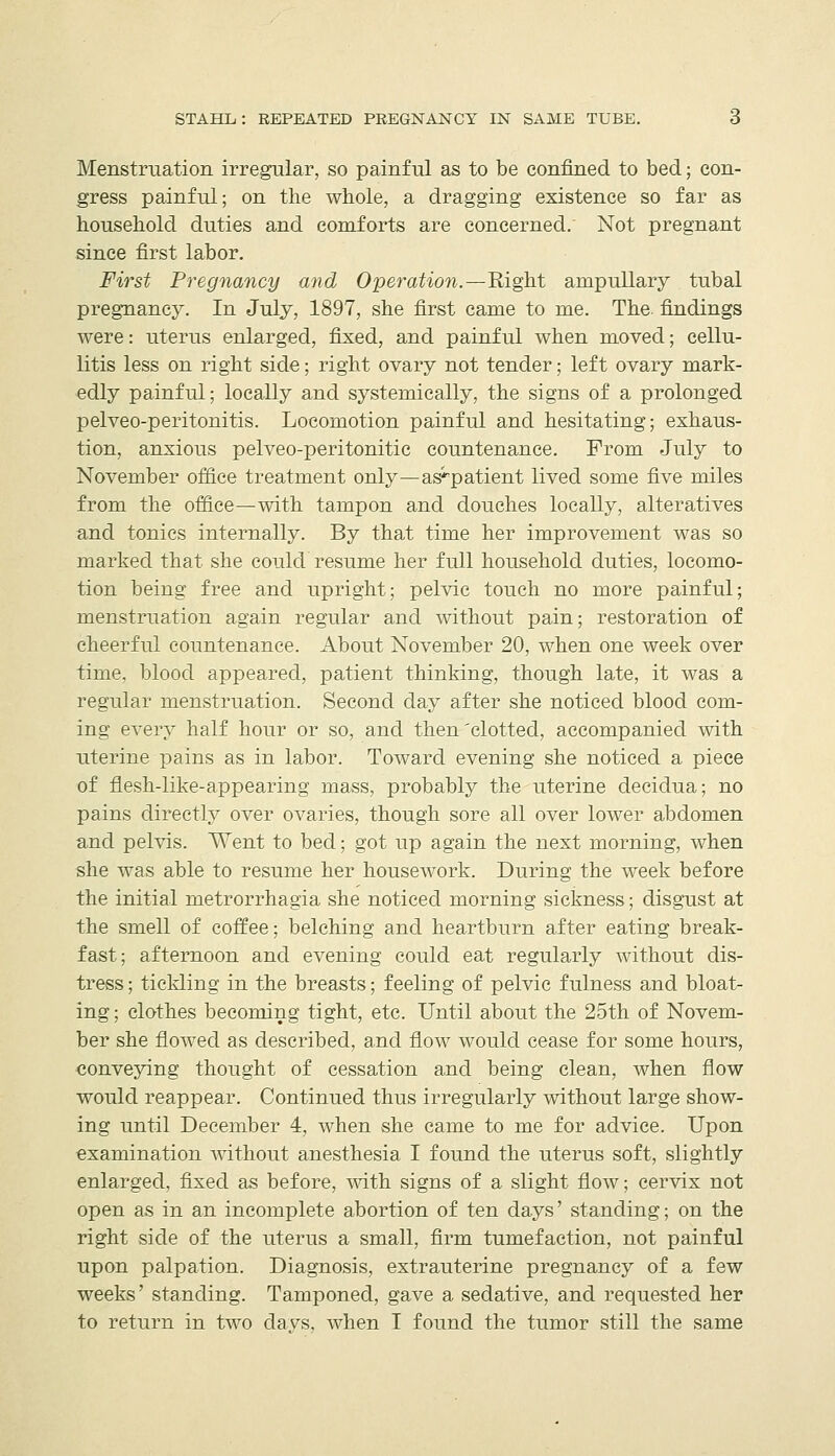 Menstruation irregular, so painful as to be confined to bed; con- gress painful; on the whole, a dragging existence so far as household duties and eomforts are concerned. Not pregnant since first labor. Fi7^st Pregnancy and Operation.—Right ampuUary tubal pregnancy. In July, 1897, she first came to me. The findings were: uterus enlarged, fixed, and painful when moved; cellu- litis less on right side; right ovary not tender; left ovary mark- edly painful; locally and systemically, the signs of a prolonged pelveo-peritonitis. Locomotion painful and hesitating; exhaus- tion, anxious pelveo-peritonitic countenance. From July to November office treatment only—as-^patient lived some five miles from the office—with tampon and douches locally, alteratives and tonics internally. By that time her improvement was so marked that she could resume her full household duties, locomo- tion being free and upright; pelvic touch no more painful; menstruation again regular and without pain; restoration of cheerful countenance. About November 20, when one week over time, blood appeared, patient thinking, though late, it was a regular menstruation. Second day after she noticed blood com- ing every half hour or so, and then'clotted, accompanied with uterine pains as in labor. Toward evening she noticed a piece of flesh-like-appearing mass, probably the uterine decidua; no pains directly over ovaries, though sore all over lower abdomen and pelvis. Went to bed; got up again the next morning, when she was able to resume her housework. During the week before the initial metrorrhagia she noticed morning sickness; disgust at the smell of coffee; belching and heartburn after eating break- fast; afternoon and evening could eat regularly without dis- tress ; tickling in the breasts; feeling of pelvic fulness and bloat- ing ; clothes becoming tight, etc. Until about the 25th of Novem- ber she flowed as described, and flow would cease for some hours, conveying thought of cessation and being clean, when flow would reappear. Continued thus irregularly without large show- ing until December 4, when she came to me for advice. Upon examination without anesthesia I found the uterus soft, slightly enlarged, fixed as before, mth signs of a slight flow; cervix not open as in an incomplete abortion of ten days' standing; on the right side of the uterus a small, firm tumefaction, not painful upon palpation. Diagnosis, extrauterine pregnancy of a few weeks' standing. Tamponed, gave a sedative, and requested her to return in two davs, when I found the tumor still the same