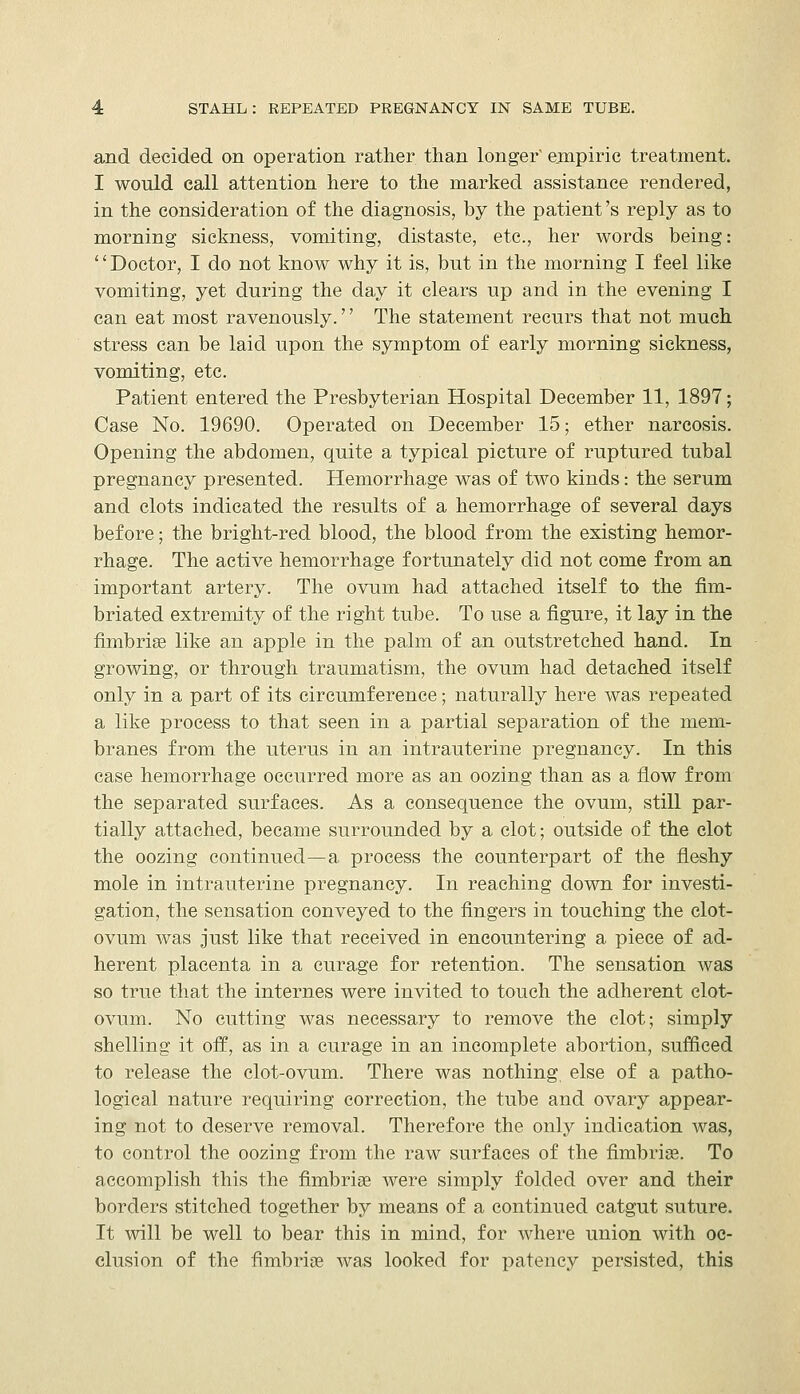 and decided on operation rather than longer' empiric treatment. I would call attention here to the marked assistance rendered, in the consideration of the diagnosis, by the patient's reply as to morning sickness, vomiting, distaste, etc., her words being: Doctor, I do not know why it is, but in the morning I feel like vomiting, yet during the day it clears up and in the evening I can eat most ravenously.'' The statement recurs that not much stress can be laid upon the symptom of early morning sickness, vomiting, etc. Patient entered the Presbyterian Hospital December 11, 1897; Case No. 19690. Operated on December 15; ether narcosis. Opening the abdomen, quite a typical picture of ruptured tubal pregnancy presented. Hemorrhage was of two kinds: the serum and clots indicated the results of a hemorrhage of several days before; the bright-red blood, the blood from the existing hemor- rhage. The active hemorrhage fortunately did not come from an important artery. The ovum had attached itself to the fim- briated extremity of the right tube. To use a figure, it lay in the fimbrise like an apple in the palm of an outstretched hand. In growing, or through traumatism, the ovum had detached itself only in a part of its circumference; naturally here was repeated a like process to that seen in a partial separation of the mem- branes from the uterus in an intrauterine pregnancy. In this case hemorrhage occurred more as an oozing than as a flow from the separated surfaces. As a consequence the ovum, still par- tially attached, became surrounded by a clot; outside of the clot the oozing continued—a process the counterpart of the fleshy mole in intrauterine pregnancy. In reaching down for investi- gation, the sensation conveyed to the fingers in touching the clot- ovum was just like that received in encountering a piece of ad- herent placenta in a curage for retention. The sensation was so true that the internes were invited to touch the adherent clot- ovum. No cutting was necessary to remove the clot; simply shelling it off, as in a curage in an incomplete abortion, sufficed to release the clot-ovum. There was nothing, else of a patho- logical nature requiring correction, the tube and ovary appear- ing not to deserve removal. Therefore the only indication was, to control the oozing from the raw surfaces of the fimbrige. To accomplish this the fimbrise were simply folded over and their borders stitched together by means of a continued catgut suture. It will be well to bear this in mind, for where union with oc- clusion of the fimbriae was looked for patency persisted, this