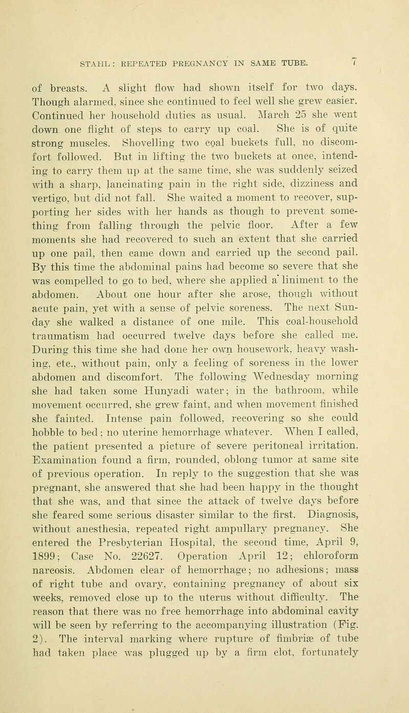 of breasts. A slight flow had shown itself for two days. Though alarmed, since she continued to feel well she grew easier. Continued her household duties as usual. March 25 she went down one flight of steps to carry up coal. She is of quite strong muscles. Shovelling two cgal buckets full, no discom- fort followed. But in lifting the two buckets at once, intend- ing to carry them up at the same time, she was suddenly seized mth a sharp, lancinating pain in the right side, dizziness and vertigo, but did not fall. She waited a moment to recover, sup- porting her sides with her hands as though to prevent some- thing from falling through the pelvic floor. After a few moments she had recovered to such an extent that she carried up one pail, then came down and carried up the second pail. By this time the abdominal pains had become so severe that she was compelled to go to bed, where she applied a liniment to the abdomen. About one hour after she arose, though without acute pain, yet with a sense of pelvic soreness. The next Sun- day she walked a distance of one mile. This coal-household traumatism had occurred twelve days before she called me. During this time she had done her own housework, heavy wash- ing, etc., without pain, only a feeling of soreness in the lower abdomen and discomfort. The following Wednesday morning she had taken some Hunyadi water; in the bathroom, while movement occurred, she grew faint, and when movement finished she fainted. Intense pain followed, recovering so she could hobble to bed; no uterine hemorrhage whatever. When I called, the patient presented a picture of severe peritoneal irritation. Examination found a firm, rounded, oblong tumor at same site of previous operation. In reply to the suggestion that she was pregnant, she answered that she had been happy in the thought that she was, and that since the attack of twelve days before she feared some serious disaster similar to the first. Diagnosis, without anesthesia, repeated right ampuUary pregnancy. She entered the Presbyterian Hospital, the second time, April 9, 1899: Case No. 22627. Operation April 12; chloroform narcosis. Abdomen clear of hemorrhage; no adhesions; mass of right tube and ovary, containing pregnancy of about six weeks, removed close up to the uterus without difficulty. The reason that there was no free hemorrhage into abdominal cavity will be seen by referring to the accompanying illustration (Fig. 2). The interval marking where rupture of fimbrise of tube had taken place was plugged up by a firm clot, fortunately