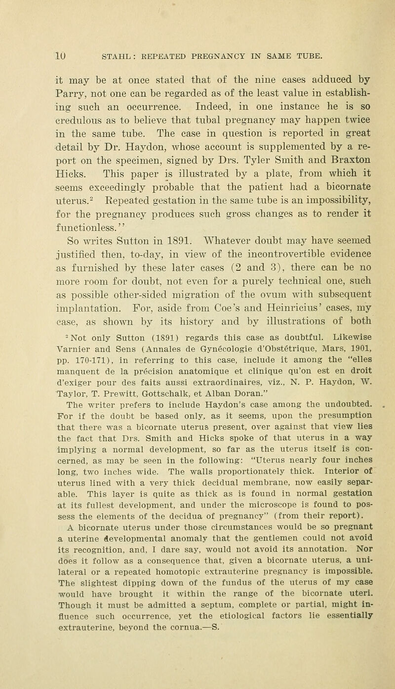 it may be at once stated that of the nine cases adduced by Parry, not one can be regarded as of the least value in establish- ing such an occurrence. Indeed, in one instance he is so credulous as to believe that tubal pregnancy may happen twice in the same tube. The case in question is reported in great detail by Dr. Haydon, whose account is supplemented by a re- port on the specimen, signed by Drs. Tyler Smith and Braxton Hicks. This paper is illustrated by a plate, from which it seems exceedingly probable that the patient had a bicornate uterus.- Repeated gestation in the same tube is an impossibility, for the pregnancy produces such gross changes as to render it f unctionless.'' So writes Sutton in 1891. Whatever doubt may have seemed justified then, to-day, in view of the incontrovertible evidence .as furnished by these later cases (2 and 3), there can be no more room for doubt, not even for a purely technical one, such as possible other-sided migration of the ovum with subsequent implantation. For, aside from Coe's and Heinricius' cases, my case, as shown by its history and by illustrations of both = Not only Sutton (1891) regards this case as doubtful. Likewise Varnier and Sens (Annales de Gynecologie d'Obstetrique, Mars, 1901, pp. 170-171), in referring to this case, include it among the elles manquent de la precision anatomique et clinique qu'on est en droit d'exiger pour des faits aussi extraordinaires, viz., N. P. Haydon, W. Taylor, T. Prewitt, Gottschalk, et Alban Doran. The writer prefers to include Haydon's case among the undoubted. For if the doubt be based only, as it seems, upon the presumption that there was a bicornate uterus present, over against that view lies the fact that Drs. Smith and Hicks spoke of that uterus in a way implying a normal development, so far as the uterus itself is con- cerned, as may be seen in the following: Uterus nearly four inches long, two inches wide. The walls proportionately thick. Interior of uterus lined with a very thick decidual membrane, now easily separ- able. This layer is quite as thick as is found in normal gestation at its fullest development, and under the microscope is found to pos- sess the elements of the decidua of pregnancy (from their report). A bicornate uterus under those circumstances would be so pregnant a uterine developmental anomaly that the gentlemen could not avoid its recognition, and, I dare say, would not avoid its annotation. Nor does it follow as a consequence that, given a bicornate uterus, a uni- lateral or a repeated homotopic extrauterine pregnancy is impossible. The slightest dipping down of the fundus of the uterus of my case would have brought it within the range of the bicornate uteri. Though it must be admitted a septum, complete or partial, might in- fluence such occurrence, yet the etiological factors lie essentially extrauterine, beyond the cornua.—S.