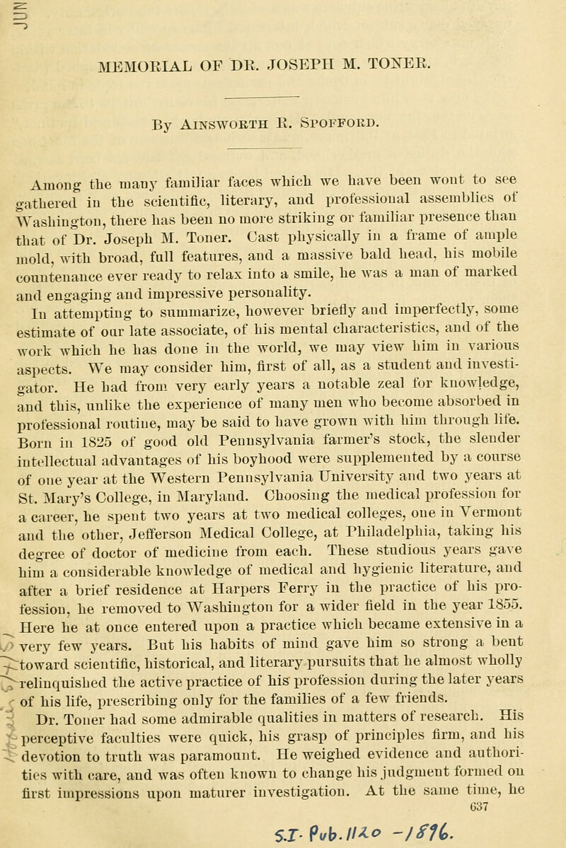 By AiNSWORTH R. Spofford. Among tbe many familiar faces wMcli we have been wont to see gathered in the scientific, literary, and professional assemblies of Washington, there has been no more striking or familiar presence than that of Dr. Joseph M. Toner. Cast physically in a frame of ample mold, with broad, full features, and a massive bald head, his mobile countenance ever ready to relax into a smile, he was a man of marked and engaging and impressive personality. In attempting to summarize, however briefly aud imperfectly, some estimate of our late associate, of his mental characteristics, and of the work which he has done in the world, we may view him in various aspects. We may consider him, first of all, as a student and investi- gator. He had from very early years a notable zeal for knowledge, and this, unhke the experience of many men who become absorbed in professional routine, may be said to have grown with him through life. Born in 1825 of good old Pennsylvania farmer's stock, the slender intellectual advantages of his boyhood were supplemented by a course of one year at the Western Pennsylvania University and two years at St. Mary's College, in Maryland. Choosing the medical profession for a career, he spent two years at two medical colleges, one in Vermont and the other, Jefferson Medical College, at Philadelphia, taking his degree of doctor of medicine from each. These studious years gave him a considerable knowledge of medical and hygienic literature, and after a brief residence at Harpers Ferry in the practice of his pro- fession, he removed to Washington for a wider field in the year 1855. Here he at once entered upon a practice which became extensive in a ~> very few years. But his habits of mind gave him so strong a bent ^toward scientific, historical, and literary pursuits that he almost wholly j^relinquished the active practice of his profession during the later years c of his life, prescribing only for the families of a few friends. 5 Dr. Toner had some admirable qualities in matters of research. His J perceptive faculties were quick, his grasp of principles firm, and his ^ devotion to truth was paramount. He weighed evidence and authori- ties with care, and was often known to change his judgment formed on first impressions upon maturer investigation. At the same time, he