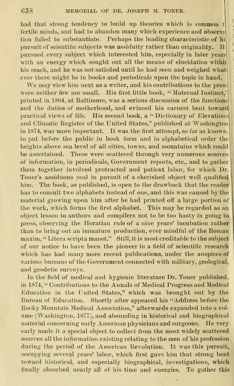 bad tliat strong tendency to build up theories which is common t fertile minds, and had to abandon many which experience and observe tion failed to substantiate. Perhaps the leading characteristic of hi l)ursuit of scientihc subjects was assiduity rather than originality. H pursued every subject which interested him, especially in later years with an energy which sought out all the means of elucidation withii his reach, and he was not satisfied until he had seen and weighed what ever there might be in books and periodicals upon the topic in hand. We may view him next as a writer, and his contributions to the press were neither few nor small. His first little book,  Maternal Instinct printed in 1864, at Baltimore, was a serious discussion of the functions and the duties of motherhood, and evinced his earnest bent toward practical views of life. His second book, a Dictionary of Elevations and Climatic Register of the United States, published at Washington in 1874, was more important. It was the first attempt, so far as known, to put before the j)ublic in book form and in ali)habetical order tlie heights above sea level of all cities, towns, and mountains which could be ascertained. These were scattered through, very numerous sources of information, in periodicals, Government reports, etc., and to gather them together involved protracted and patient labor, for which Dr. Toner's assiduous zeal in pursuit of a cherished object well qualified him. The book, as published, is open to the drawback that the reader has to consult two alphabets instead of one, and this was caused by the material growing upon him after he had printed off a large portion of the w'ork, which forms the first alphabet. This may be regarded as an object lesson to authors and compilers not to be too hasty in going to press, observing the Horatian rule of a nine years' incubation rather than to bring out an immature production, ever mindful of the Eoman maxim, Litera scripta manet. Still, it is most creditable to the subject of our notice to have been the i)ioneer in a field of scientific research which has had many more recent publications, under the auspices of various bureaus of the Government connected with military, geological, and geodetic surveys. In the field of medical and hygienic literature Dr. Toner published, in 1874,  Contributions to the Annals of Medical Progress and Medical ICducation in the Uuited States, which was brought out by the Bureau of Education. Shortly after appeared his Address before the liocky Mountain Medical Association, afterwards exi^anded into a vol- ume (Washington, 1877), and abounding in historical and biographical material concerning early American physicians and surgeons. He very early made it a special object to collect from the most widely scattered sources all the information existing relating to the men of his profession during the period of the American Pevolution. It was this pursuit, occui)ying several years' labor, which first gave him that strong bent toward historical, and especially biographical, investigations, which finally absorbed nearly all of his time and energies. To gather this