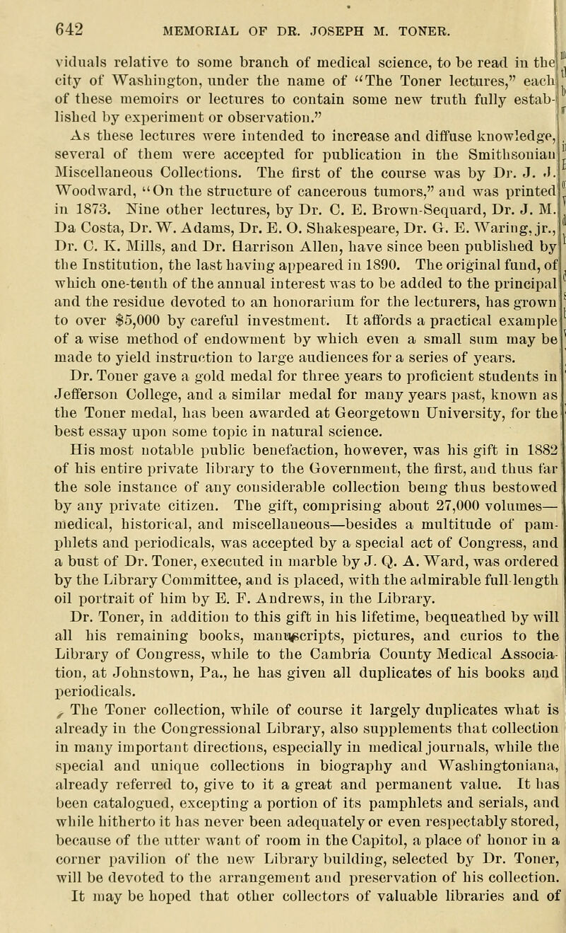 viduals relative to some branch of medical science, to be read in th city of Wasliington, under the name of The Toner lectures, each of these memoirs or lectures to contain some new truth fully estab- lished by experiment or observation. As these lectures were intended to increase and diffuse knowledge, several of them were accepted for publication in the Smithsonian Miscellaneous Collections. The first of the course was by Dr. J. .1. Woodward, On the structure of cancerous tumors, and was printed in 1873. Nine other lectures, by Dr. C. E. Brown-Sequard, Dr. J. M. Da Costa, Dr. W. Adams, Dr. E. O. Shakespeare, Dr. G. E. Waring, jr., Dr. C. K. Mills, and Dr. Earrison Allen, have since been published by the Institution, the last having appeared in 1890. The original fund, of which one-tenth of the annual interest was to be added to the principal and the residue devoted to an honorarium for the lecturers, has grown to over $5,000 by careful investment. It affords a practical example of a wise method of endowment by which even a small sum may be made to yield instruction to large audiences for a series of years. Dr. Toner gave a gold medal for three years to proficient students in Jefferson College, and a similar medal for many years past, known as the Toner medal, has been awarded at Georgetown University, for the best essay upon some topic in natural science. His most notable public benefaction, however, was his gift in 1882 of his entire private library to the Government, the first, and thus far the sole instance of any considerable collection being thus bestowed by any j)rivate citizen. The gift, comprising about 27,000 volumes— medical, historical, and miscellaneous—besides a multitude of pam- phlets and periodicals, was accepted by a special act of Congress, and a bust of Dr. Toner, executed in marble by J. Q. A. Ward, was ordered by the Library Committee, and is placed, with the admirable full length oil portrait of him by E. F. Andrews, in the Library. Dr. Toner, in addition to this gift in his lifetime, bequeathed by will all his remaining books, mania^scripts, i^ictures, and curios to the Library of Congress, while to the Cambria County Medical Associa- tion, at Johnstown, Pa., he has given all duplicates of his books and periodicals. ^ The Toner collection, while of course it largely duplicates what is already in the Congressional Library, also supplements that collection in many important directions, especially in medical journals, while the special and unique collections in biography and Washingtoniana, already referred to, give to it a great and permanent value. It has been catalogued, excepting a portion of its pamphlets and serials, and wliile hitherto it has never been adequately or even respectably stored, because of the utter want of room in the Capitol, a place of honor in a corner pavilion of the new Library building, selected by Dr. Toner, will be devoted to the arrangement and preservation of his collection. It may be hoped that other collectors of valuable libraries and of ir