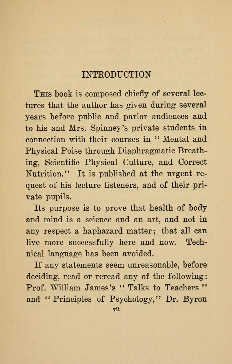INTRODUCTION This book is composed chiefly of several lec- tures that the author has given during several years before public and parlor audiences and to his and Mrs. Spinney's private students in connection with their courses in  Mental and Physical Poise through Diaphragmatic Breath- ing, Scientific Physical Culture, and Correct Nutrition. It is published at the urgent re- quest of his lecture listeners, and of their pri- vate pupils. Its purpose is to prove that health of body and mind is a science and an art, and not in any respect a haphazard matter; that all can live more successfully here and now. Tech- nical language has been avoided. If any statements seem unreasonable, before deciding, read or reread any of the following: Prof. William James's  Talks to Teachers  and  Principles of Psychology, Dr. Byron