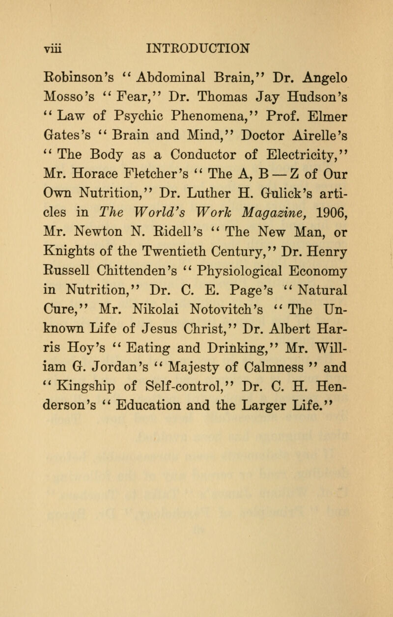 Robinson's  Abdominal Brain,'' Dr. Angelo Mosso's  Fear, Dr. Thomas Jay Hudson's  Law of Psychic Phenomena, Prof. Elmer Gates's  Brain and Mind, Doctor Airelle's  The Body as a Conductor of Electricity, Mr. Horace Fletcher's  The A, B —Z of Our Own Nutrition, Dr. Luther H. Gulick's arti- cles in The World's Work Magazine, 1906, Mr. Newton N. Eidell's  The New Man, or Knights of the Twentieth Century, Dr. Henry Eussell Chittenden's  Physiological Economy in Nutrition, Dr. C. E. Page's  Natural Cure, Mr. Nikolai Notovitch's  The Un- known Life of Jesus Christ, Dr. Albert Har- ris Hoy's  Eating and Drinking, Mr. Will- iam G. Jordan's  Majesty of Calmness  and  Kingship of Self-control, Dr. C. H. Hen- derson's  Education and the Larger Life.