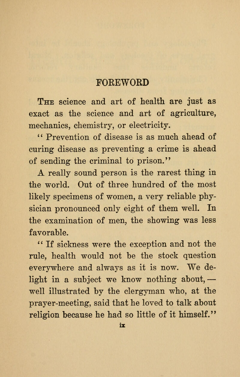 FOREWORD The science and art of health are just as exact as the science and art of agriculture, mechanics, chemistry, or electricity.  Prevention of disease is as much ahead of curing disease as preventing a crime is ahead of sending the criminal to prison. A really sound person is the rarest thing in the world. Out of three hundred of the most likely specimens of women, a very reliable phy- sician pronounced only eight of them well. In the examination of men, the showing was less favorable.  If sickness were the exception and not the rule, health would not be the stock question everywhere and always as it is now. We de- light in a subject we know nothing about, — well illustrated by the clergyman who, at the prayer-meeting, said that he loved to talk about religion because he had so little of it himself.' ■ ii