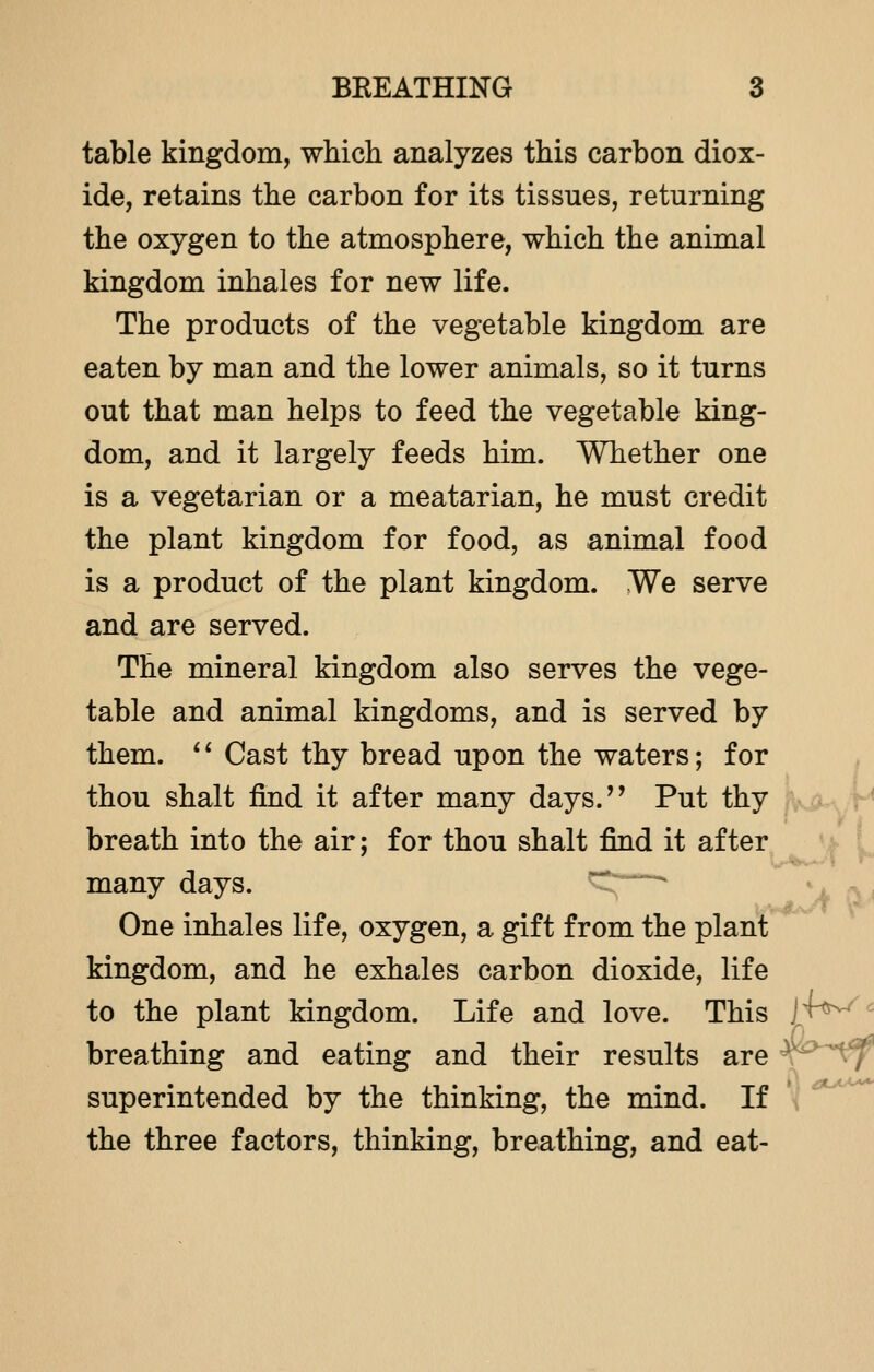 table kingdom, which analyzes this carbon diox- ide, retains the carbon for its tissues, returning the oxygen to the atmosphere, which the animal kingdom inhales for new life. The products of the vegetable kingdom are eaten by man and the lower animals, so it turns out that man helps to feed the vegetable king- dom, and it largely feeds him. Whether one is a vegetarian or a meatarian, he must credit the plant kingdom for food, as animal food is a product of the plant kingdom. Me serve and are served. The mineral kingdom also serves the vege- table and animal kingdoms, and is served by them. '' Cast thy bread upon the waters; for thou shalt find it after many days. Put thy breath into the air; for thou shalt find it after many days. —* One inhales life, oxygen, a gift from the plant kingdom, and he exhales carbon dioxide, life to the plant kingdom. Life and love. This S^^ breathing and eating and their results are J superintended by the thinking, the mind. If the three factors, thinking, breathing, and eat-