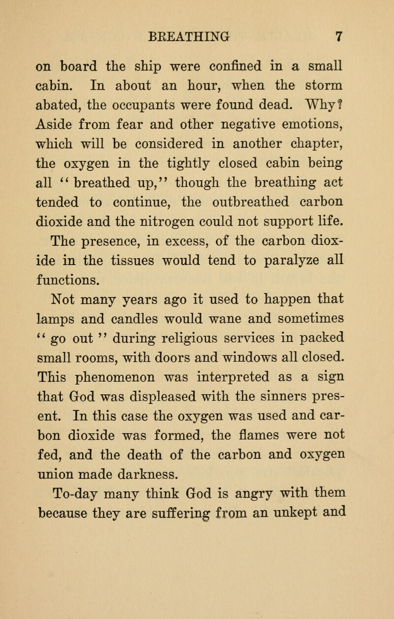 on board the ship were confined in a small cabin. In about an hour, when the storm abated, the occupants were found dead. Why? Aside from fear and other negative emotions, which will be considered in another chapter, the oxygen in the tightly closed cabin being all  breathed up, though the breathing act tended to continue, the outbreathed carbon dioxide and the nitrogen could not support life. The presence, in excess, of the carbon diox- ide in the tissues would tend to paralyze all functions. Not many years ago it used to happen that lamps and candles would wane and sometimes  go out  during religious services in packed small rooms, with doors and windows all closed. This phenomenon was interpreted as a sign that God was displeased with the sinners pres- ent. In this case the oxygen was used and car- bon dioxide was formed, the flames were not fed, and the death of the carbon and oxygen union made darkness. To-day many think God is angry with them because they are suffering from an unkept and