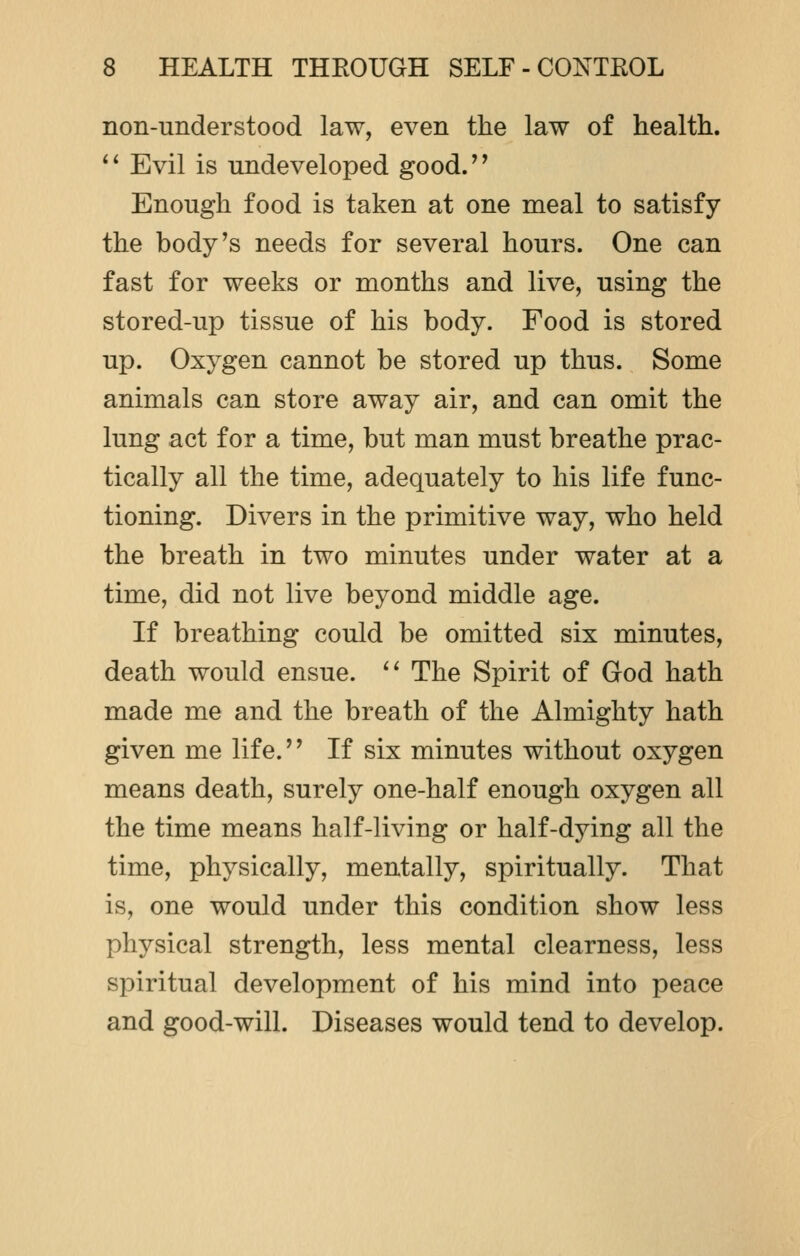 non-understood law, even the law of health.  Evil is undeveloped good. Enough food is taken at one meal to satisfy the body's needs for several hours. One can fast for weeks or months and live, using the stored-up tissue of his body. Food is stored up. Oxygen cannot be stored up thus. Some animals can store away air, and can omit the lung act for a time, but man must breathe prac- tically all the time, adequately to his life func- tioning. Divers in the primitive way, who held the breath in two minutes under water at a time, did not live beyond middle age. If breathing could be omitted six minutes, death would ensue.  The Spirit of God hath made me and the breath of the Almighty hath given me life. If six minutes without oxygen means death, surely one-half enough oxygen all the time means half-living or half-dying all the time, physically, mentally, spiritually. That is, one would under this condition show less physical strength, less mental clearness, less spiritual development of his mind into peace and good-will. Diseases would tend to develop.