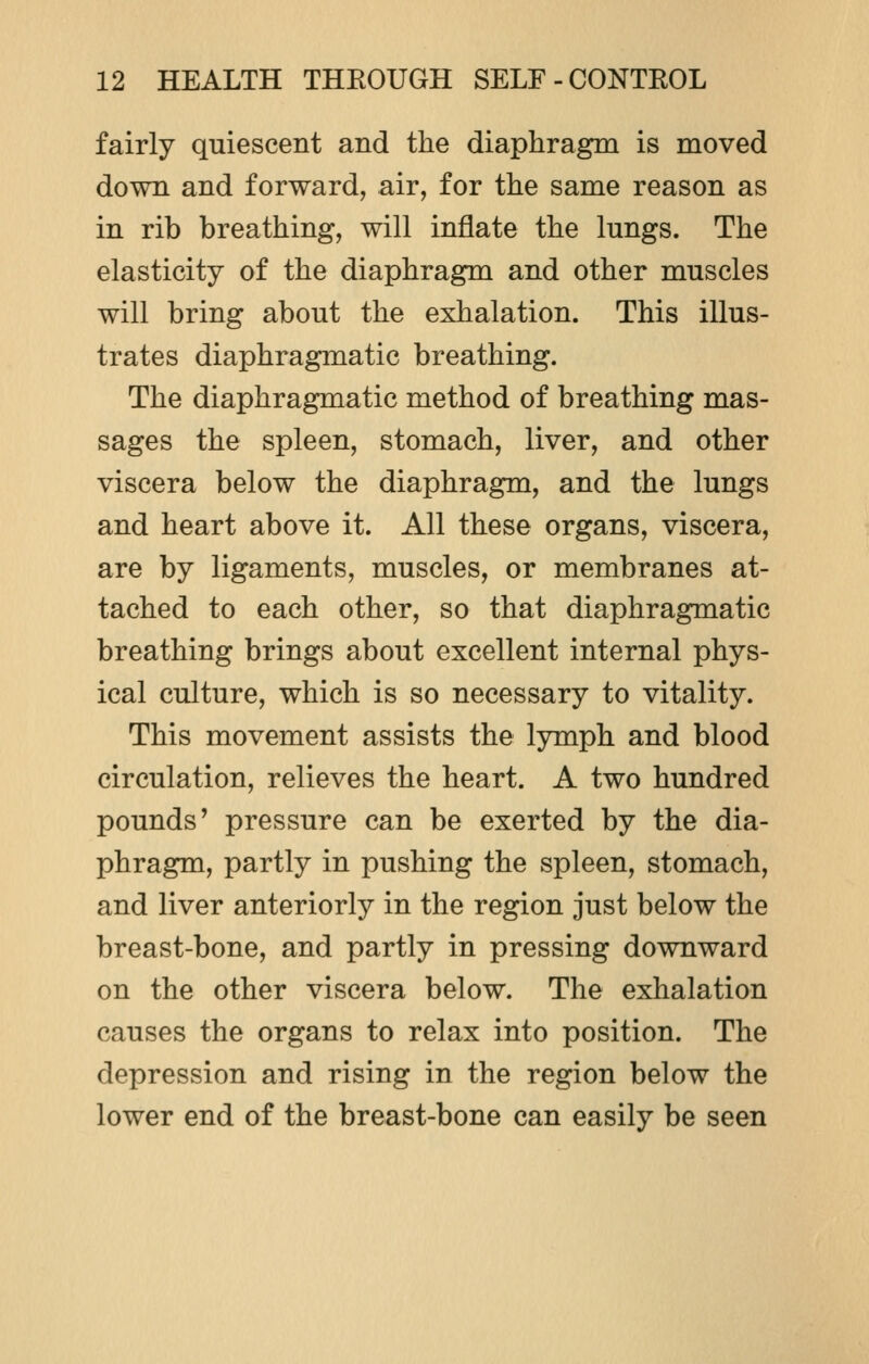 fairly quiescent and the diaphragm is moved down and forward, air, for the same reason as in rib breathing, will inflate the lungs. The elasticity of the diaphragm and other muscles will bring about the exhalation. This illus- trates diaphragmatic breathing. The diaphragmatic method of breathing mas- sages the spleen, stomach, liver, and other viscera below the diaphragm, and the lungs and heart above it. All these organs, viscera, are by ligaments, muscles, or membranes at- tached to each other, so that diaphragmatic breathing brings about excellent internal phys- ical culture, which is so necessary to vitality. This movement assists the lymph and blood circulation, relieves the heart. A two hundred pounds' pressure can be exerted by the dia- phragm, partly in pushing the spleen, stomach, and liver anteriorly in the region just below the breast-bone, and partly in pressing downward on the other viscera below. The exhalation causes the organs to relax into position. The depression and rising in the region below the lower end of the breast-bone can easily be seen