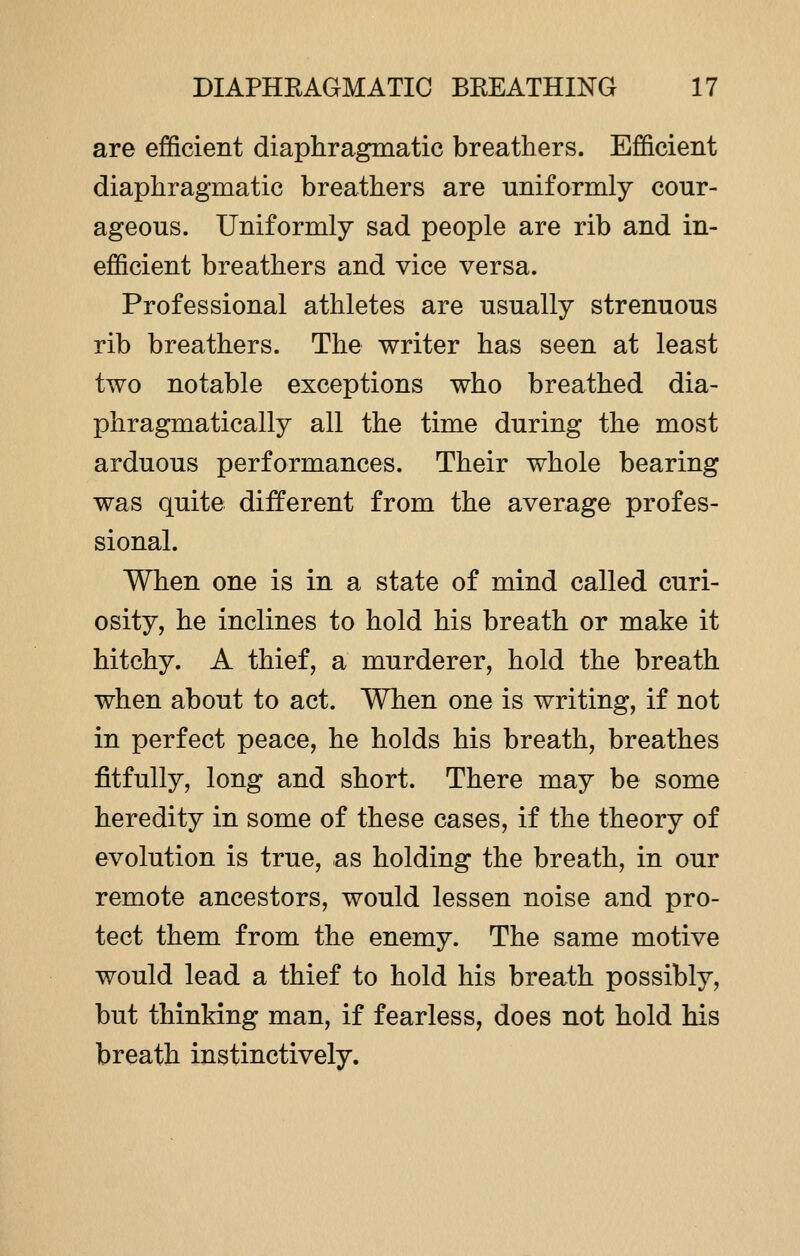 are efficient diaphragmatic breathers. Efficient diaphragmatic breathers are uniformly cour- ageous. Uniformly sad people are rib and in- efficient breathers and vice versa. Professional athletes are usually strenuous rib breathers. The writer has seen at least two notable exceptions who breathed dia- phragmatically all the time during the most arduous performances. Their whole bearing was quite different from the average profes- sional. When one is in a state of mind called curi- osity, he inclines to hold his breath or make it hitchy. A thief, a murderer, hold the breath when about to act. When one is writing, if not in perfect peace, he holds his breath, breathes fitfully, long and short. There may be some heredity in some of these cases, if the theory of evolution is true, as holding the breath, in our remote ancestors, would lessen noise and pro- tect them from the enemy. The same motive would lead a thief to hold his breath possibly, but thinking man, if fearless, does not hold his breath instinctively.