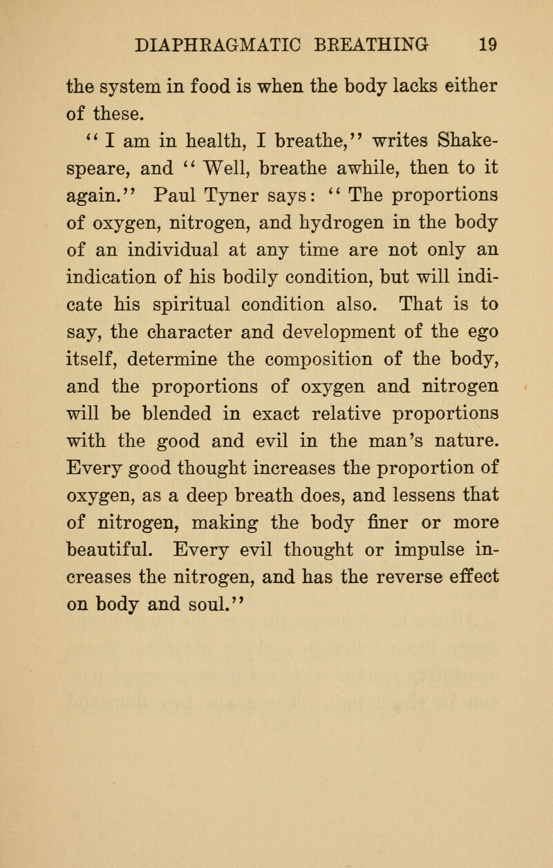 the system in food is when the body lacks either of these.  I am in health, I breathe, writes Shake- speare, and  Well, breathe awhile, then to it again. Paul Tyner says:  The proportions of oxygen, nitrogen, and hydrogen in the body of an individual at any time are not only an indication of his bodily condition, but will indi- cate his spiritual condition also. That is to say, the character and development of the ego itself, determine the composition of the body, and the proportions of oxygen and nitrogen will be blended in exact relative proportions with the good and evil in the man's nature. Every good thought increases the proportion of oxygen, as a deep breath does, and lessens that of nitrogen, making the body finer or more beautiful. Every evil thought or impulse in- creases the nitrogen, and has the reverse effect on body and soul.