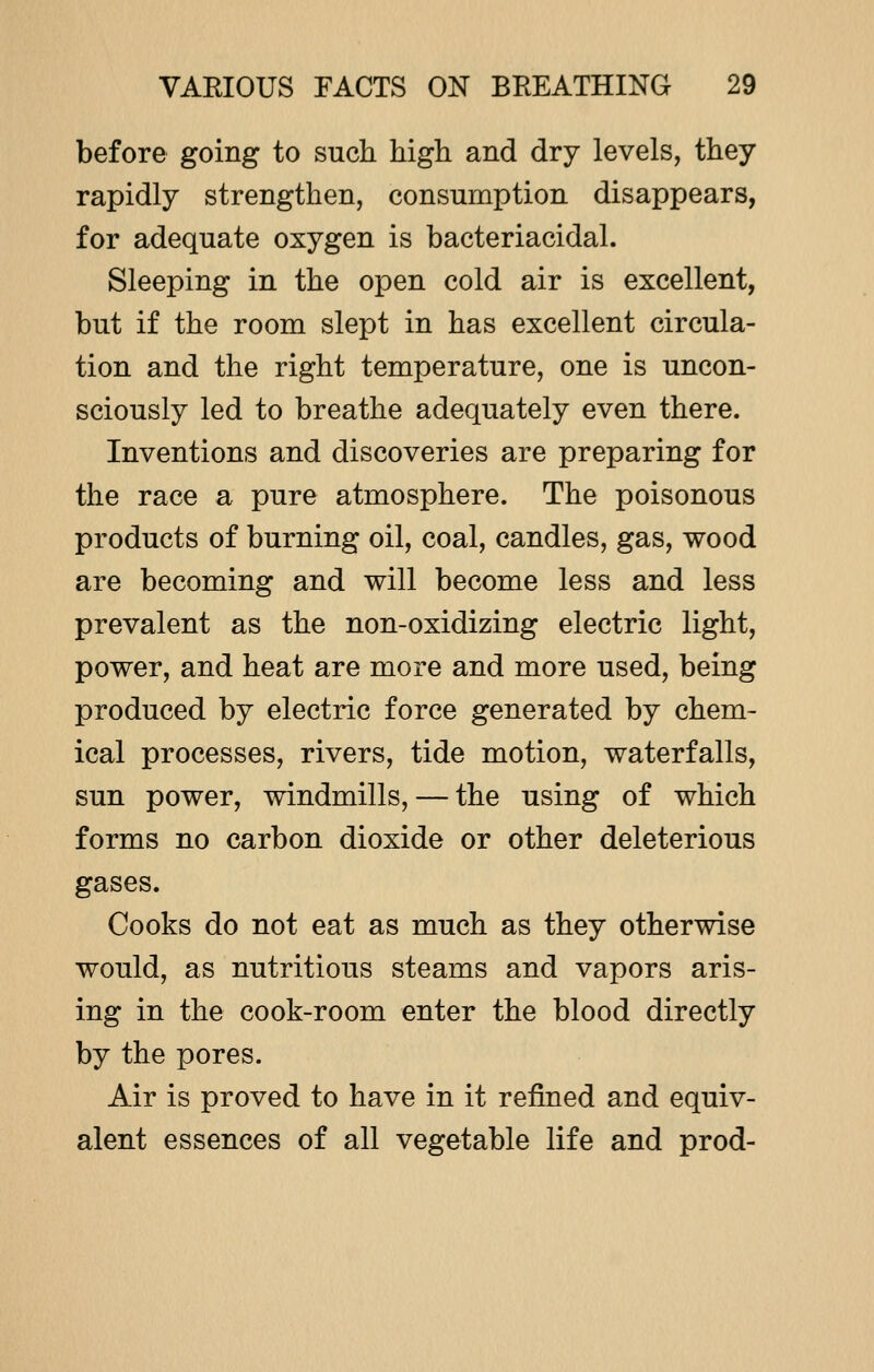 before going to such high and dry levels, they rapidly strengthen, consumption disappears, for adequate oxygen is bacteriacidal. Sleeping in the open cold air is excellent, but if the room slept in has excellent circula- tion and the right temperature, one is uncon- sciously led to breathe adequately even there. Inventions and discoveries are preparing for the race a pure atmosphere. The poisonous products of burning oil, coal, candles, gas, wood are becoming and will become less and less prevalent as the non-oxidizing electric light, power, and heat are more and more used, being produced by electric force generated by chem- ical processes, rivers, tide motion, waterfalls, sun power, windmills, — the using of which forms no carbon dioxide or other deleterious gases. Cooks do not eat as much as they otherwise would, as nutritious steams and vapors aris- ing in the cook-room enter the blood directly by the pores. Air is proved to have in it refined and equiv- alent essences of all vegetable life and prod-