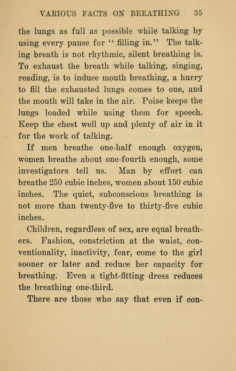 the lungs as full as possible while talking by using every pause for  filling in. The talk- ing breath is not rhythmic, silent breathing is. To exhaust the breath while talking, singing, reading, is to induce mouth breathing, a hurry to fill the exhausted lungs comes to one, and the mouth will take in the air. Poise keeps the lungs loaded while using them for speech. Keep the chest well up and plenty of air in it for the work of talking. If men breathe one-half enough oxygen, women breathe about one-fourth enough, some investigators tell us. Man by effort can breathe 250 cubic inches, women about 150 cubic inches. The quiet, subconscious breathing is not more than twenty-five to thirty-five cubic inches. Children, regardless of sex, are equal breath- ers. Fashion, constriction at the waist, con- ventionality, inactivity, fear, come to the girl sooner or later and reduce her capacity for breathing. Even a tight-fitting dress reduces the breathing one-third. There are those who say that even if con-