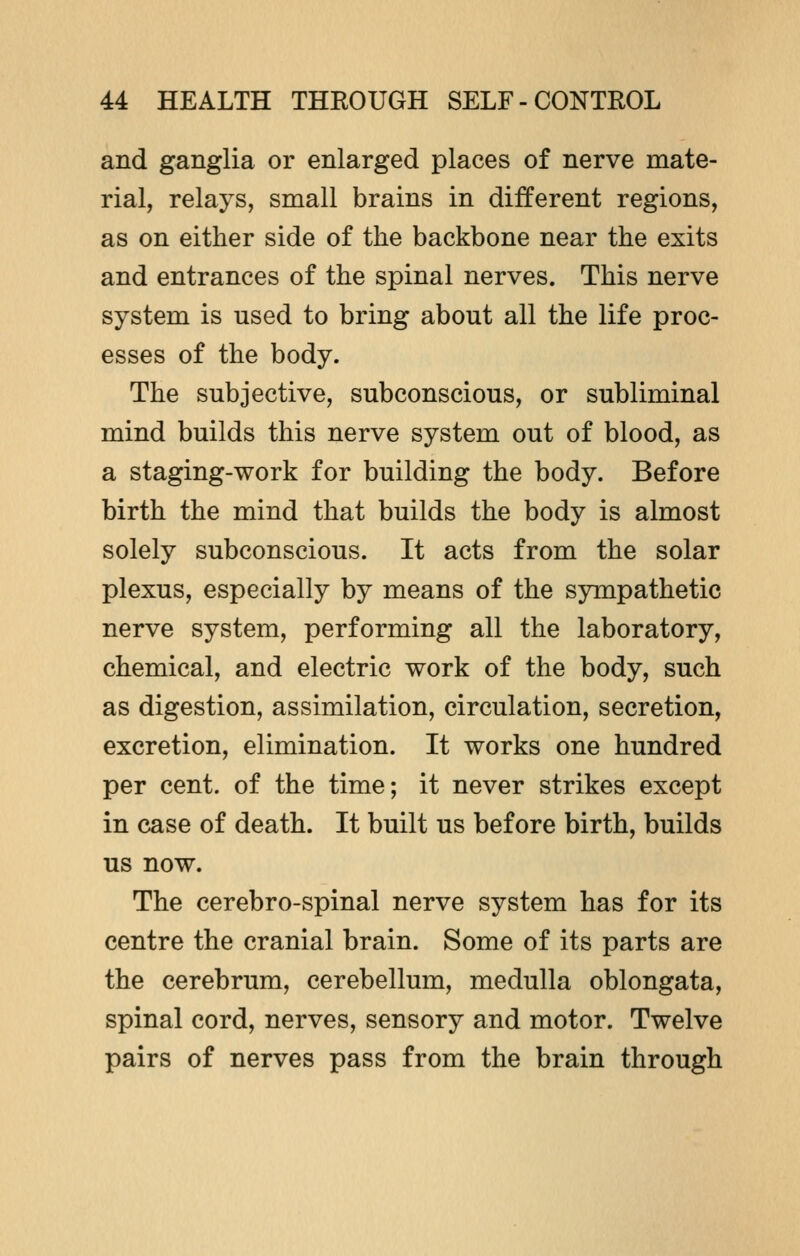 and ganglia or enlarged places of nerve mate- rial, relays, small brains in different regions, as on either side of the backbone near the exits and entrances of the spinal nerves. This nerve system is used to bring about all the life proc- esses of the body. The subjective, subconscious, or subliminal mind builds this nerve system out of blood, as a staging-work for building the body. Before birth the mind that builds the body is almost solely subconscious. It acts from the solar plexus, especially by means of the sympathetic nerve system, performing all the laboratory, chemical, and electric work of the body, such as digestion, assimilation, circulation, secretion, excretion, elimination. It works one hundred per cent, of the time; it never strikes except in case of death. It built us before birth, builds us now. The cerebro-spinal nerve system has for its centre the cranial brain. Some of its parts are the cerebrum, cerebellum, medulla oblongata, spinal cord, nerves, sensory and motor. Twelve pairs of nerves pass from the brain through