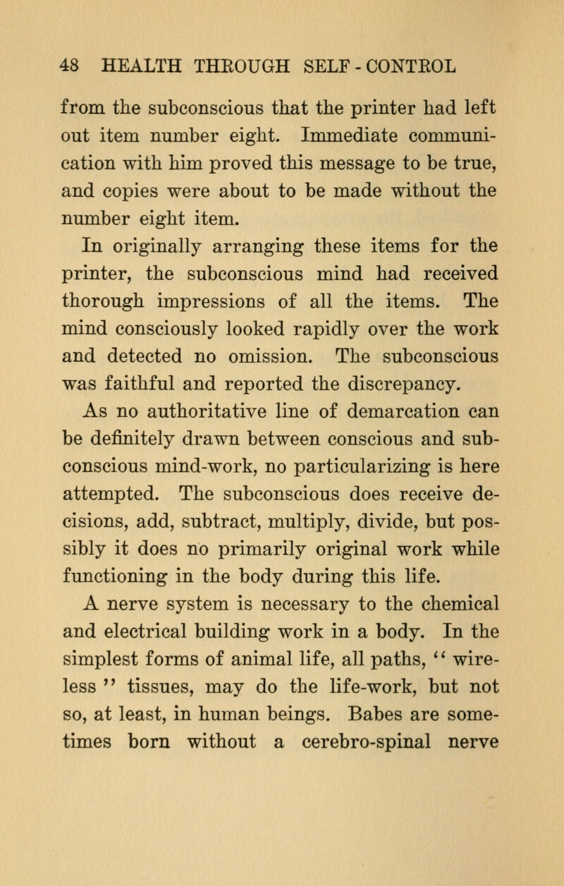 from the subconscious that the printer had left out item number eight. Immediate communi- cation with him proved this message to be true, and copies were about to be made without the number eight item. In originally arranging these items for the printer, the subconscious mind had received thorough impressions of all the items. The mind consciously looked rapidly over the work and detected no omission. The subconscious was faithful and reported the discrepancy. As no authoritative line of demarcation can be definitely drawn between conscious and sub- conscious mind-work, no particularizing is here attempted. The subconscious does receive de- cisions, add, subtract, multiply, divide, but pos- sibly it does no primarily original work while functioning in the body during this life. A nerve system is necessary to the chemical and electrical building work in a body. In the simplest forms of animal life, all paths, '' wire- less  tissues, may do the life-work, but not so, at least, in human beings. Babes are some- times born without a cerebro-spinal nerve