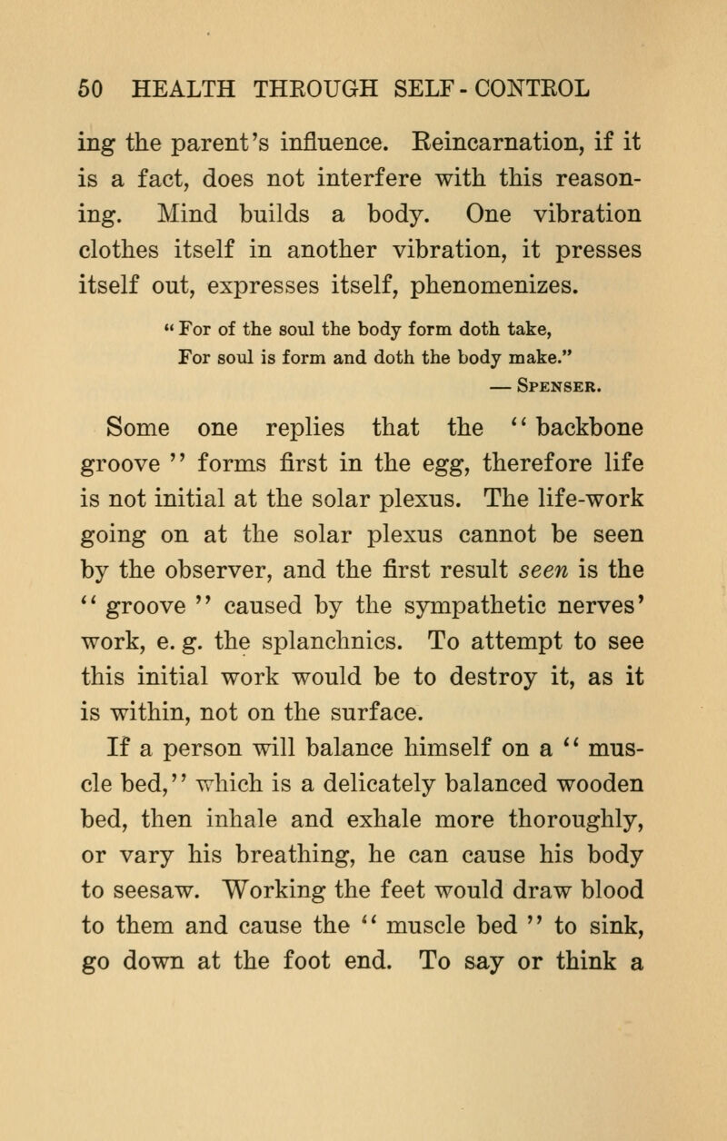 ing the parent's influence. Reincarnation, if it is a fact, does not interfere with this reason- ing. Mind builds a body. One vibration clothes itself in another vibration, it presses itself out, expresses itself, phenomenizes.  For of the soul the body form doth take, For soul is form and doth the body make. — Spenser. Some one replies that the  backbone groove  forms first in the egg, therefore life is not initial at the solar plexus. The life-work going on at the solar plexus cannot be seen by the observer, and the first result seen is the  groove  caused by the sympathetic nerves' work, e. g. the splanchnics. To attempt to see this initial work would be to destroy it, as it is within, not on the surface. If a person will balance himself on a  mus- cle bed,'' which is a delicately balanced wooden bed, then inhale and exhale more thoroughly, or vary his breathing, he can cause his body to seesaw. Working the feet would draw blood to them and cause the  muscle bed  to sink, go down at the foot end. To say or think a