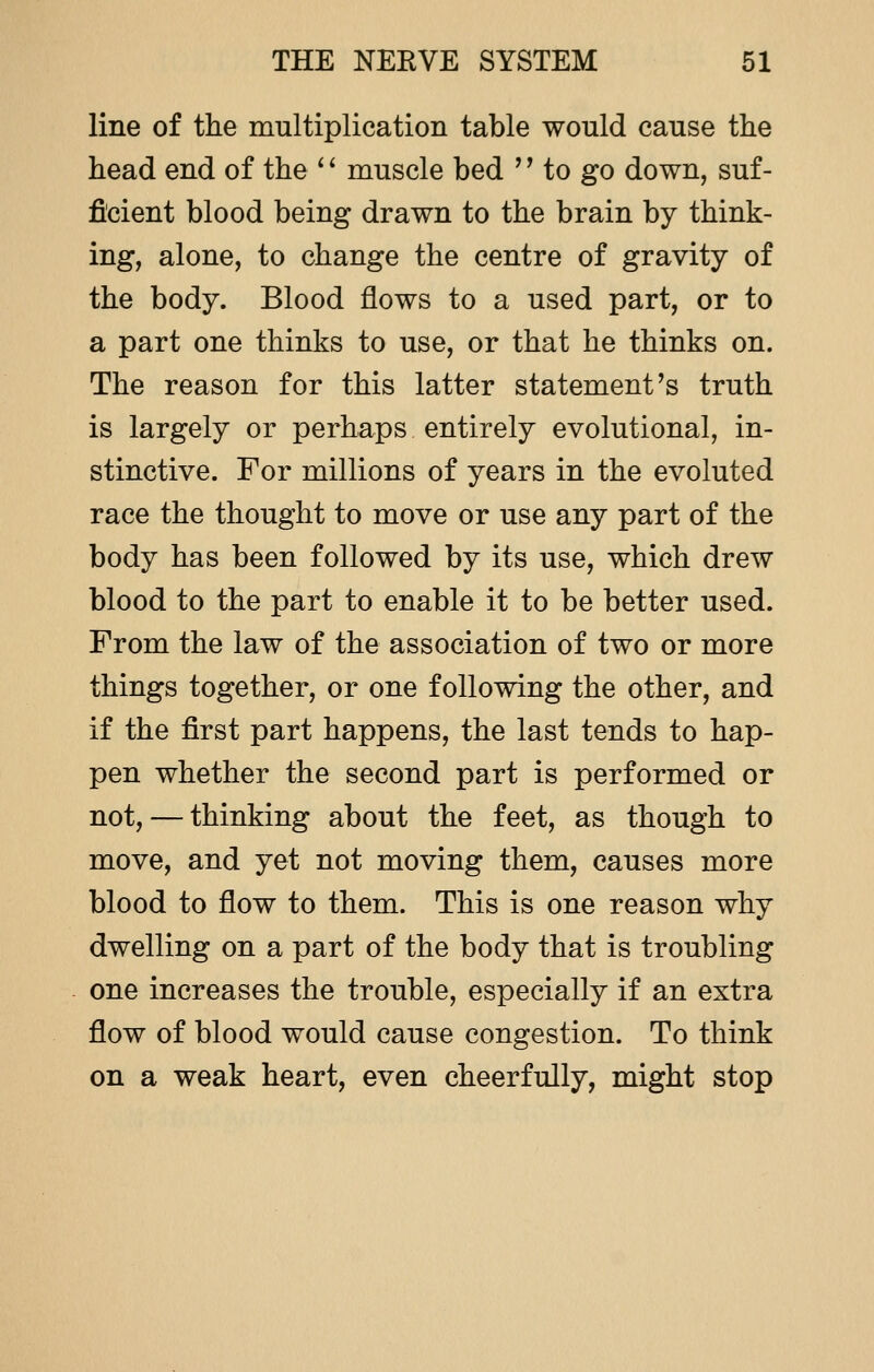 line of the multiplication table would cause the head end of the '' muscle bed '' to go down, suf- ficient blood being drawn to the brain by think- ing, alone, to change the centre of gravity of the body. Blood flows to a used part, or to a part one thinks to use, or that he thinks on. The reason for this latter statement's truth is largely or perhaps entirely evolutional, in- stinctive. For millions of years in the evoluted race the thought to move or use any part of the body has been followed by its use, which drew blood to the part to enable it to be better used. From the law of the association of two or more things together, or one following the other, and if the first part happens, the last tends to hap- pen whether the second part is performed or not, — thinking about the feet, as though to move, and yet not moving them, causes more blood to flow to them. This is one reason why dwelling on a part of the body that is troubling one increases the trouble, especially if an extra flow of blood would cause congestion. To think on a weak heart, even cheerfully, might stop