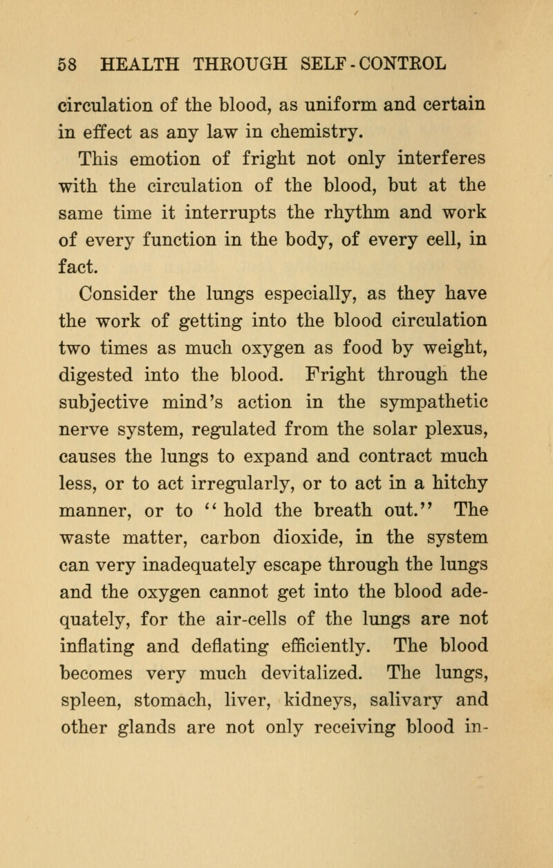 circulation of the blood, as uniform and certain in effect as any law in chemistry. This emotion of fright not only interferes with the circulation of the blood, but at the same time it interrupts the rhythm and work of every function in the body, of every eell, in fact. Consider the lungs especially, as they have the work of getting into the blood circulation two times as much oxygen as food by weight, digested into the blood. Fright through the subjective mind's action in the sympathetic nerve system, regulated from the solar plexus, causes the lungs to expand and contract much less, or to act irregularly, or to act in a hitchy manner, or to  hold the breath out. The waste matter, carbon dioxide, in the system can very inadequately escape through the lungs and the oxygen cannot get into the blood ade- quately, for the air-cells of the lungs are not inflating and deflating efficiently. The blood becomes very much devitalized. The lungs, spleen, stomach, liver, kidneys, salivary and other glands are not only receiving blood in-