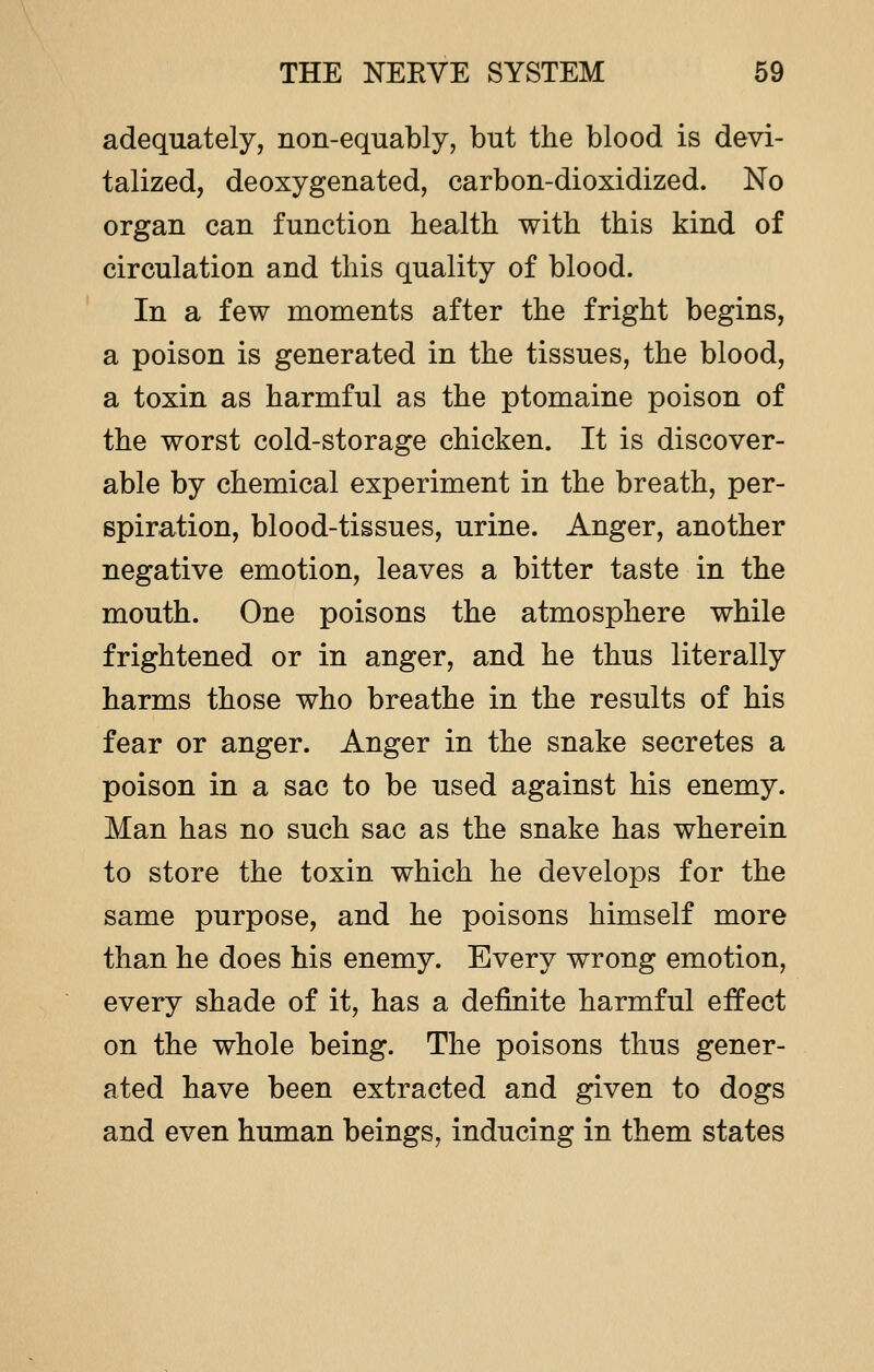 adequately, non-equably, but the blood is devi- talized, deoxygenated, carbon-dioxidized. No organ can function health with this kind of circulation and this quality of blood. In a few moments after the fright begins, a poison is generated in the tissues, the blood, a toxin as harmful as the ptomaine poison of the worst cold-storage chicken. It is discover- able by chemical experiment in the breath, per- spiration, blood-tissues, urine. Anger, another negative emotion, leaves a bitter taste in the mouth. One poisons the atmosphere while frightened or in anger, and he thus literally harms those who breathe in the results of his fear or anger. Anger in the snake secretes a poison in a sac to be used against his enemy. Man has no such sac as the snake has wherein to store the toxin which he develops for the same purpose, and he poisons himself more than he does his enemy. Every wrong emotion, every shade of it, has a definite harmful effect on the whole being. The poisons thus gener- ated have been extracted and given to dogs and even human beings, inducing in them states