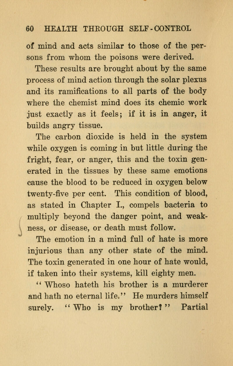 { of mind and acts similar to those of the per- sons from whom the poisons were derived. These results are brought about by the same process of mind action through the solar plexus and its ramifications to all parts of the body where the chemist mind does its chemic work just exactly as it feels; if it is in anger, it builds angry tissue. The carbon dioxide is held in the system while oxygen is coming in but little during the fright, fear, or anger, this and the toxin gen- erated in the tissues by these same emotions cause the blood to be reduced in oxygen below twenty-five per cent. This condition of blood, as stated in Chapter I., compels bacteria to multiply beyond the danger point, and weak- ness, or disease, or death must follow. The emotion in a mind full of hate is more injurious than any other state of the mind. The toxin generated in one hour of hate would, if taken into their systems, kill eighty men.  Whoso hateth his brother is a murderer and hath no eternal life.'' He murders himself surely.  Who is my brother?  Partial