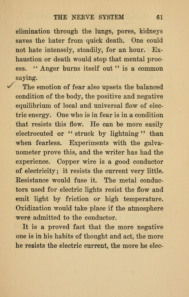 elimination through the lungs, pores, kidneys saves the hater from quick death. One could not hate intensely, steadily, for an hour. Ex- haustion or death would stop that mental proc- ess.  Anger burns itself out  is a common saying. * The emotion of fear also upsets the balanced condition of the body, the positive and negative equilibrium of local and universal flow of elec- tric energy. One who is in fear is in a condition that resists this flow. He can be more easily electrocuted or  struck by lightning  than when fearless. Experiments with the galva- nometer prove this, and the writer has had the experience. Copper wire is a good conductor of electricity; it resists the current very little. Eesistance would fuse it. The metal conduc- tors used for electric lights resist the flow and emit light by friction or high temperature. Oxidization would take place if the atmosphere were admitted to the conductor. It is a proved fact that the more negative one is in his habits of thought and act, the more he resists the electric current, the more he elec-