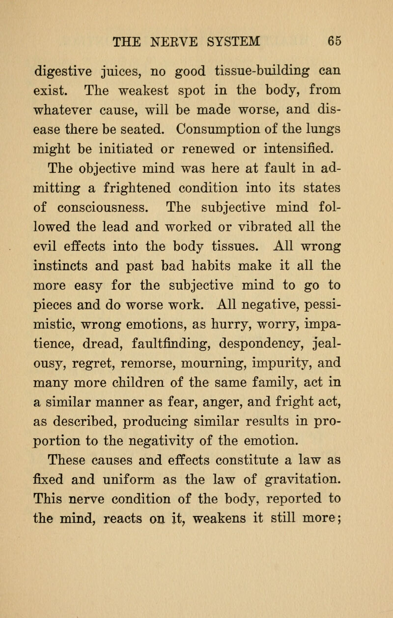 digestive juices, no good tissue-building can exist. The weakest spot in the body, from whatever cause, will be made worse, and dis- ease there be seated. Consumption of the lungs might be initiated or renewed or intensified. The objective mind was here at fault in ad- mitting a frightened condition into its states of consciousness. The subjective mind fol- lowed the lead and worked or vibrated all the evil effects into the body tissues. All wrong instincts and past bad habits make it all the more easy for the subjective mind to go to pieces and do worse work. All negative, pessi- mistic, wrong emotions, as hurry, worry, impa- tience, dread, faultfinding, despondency, jeal- ousy, regret, remorse, mourning, impurity, and many more children of the same family, act in a similar manner as fear, anger, and fright act, as described, producing similar results in pro- portion to the negativity of the emotion. These causes and effects constitute a law as fixed and uniform as the law of gravitation. This nerve condition of the body, reported to the mind, reacts on it, weakens it still more;