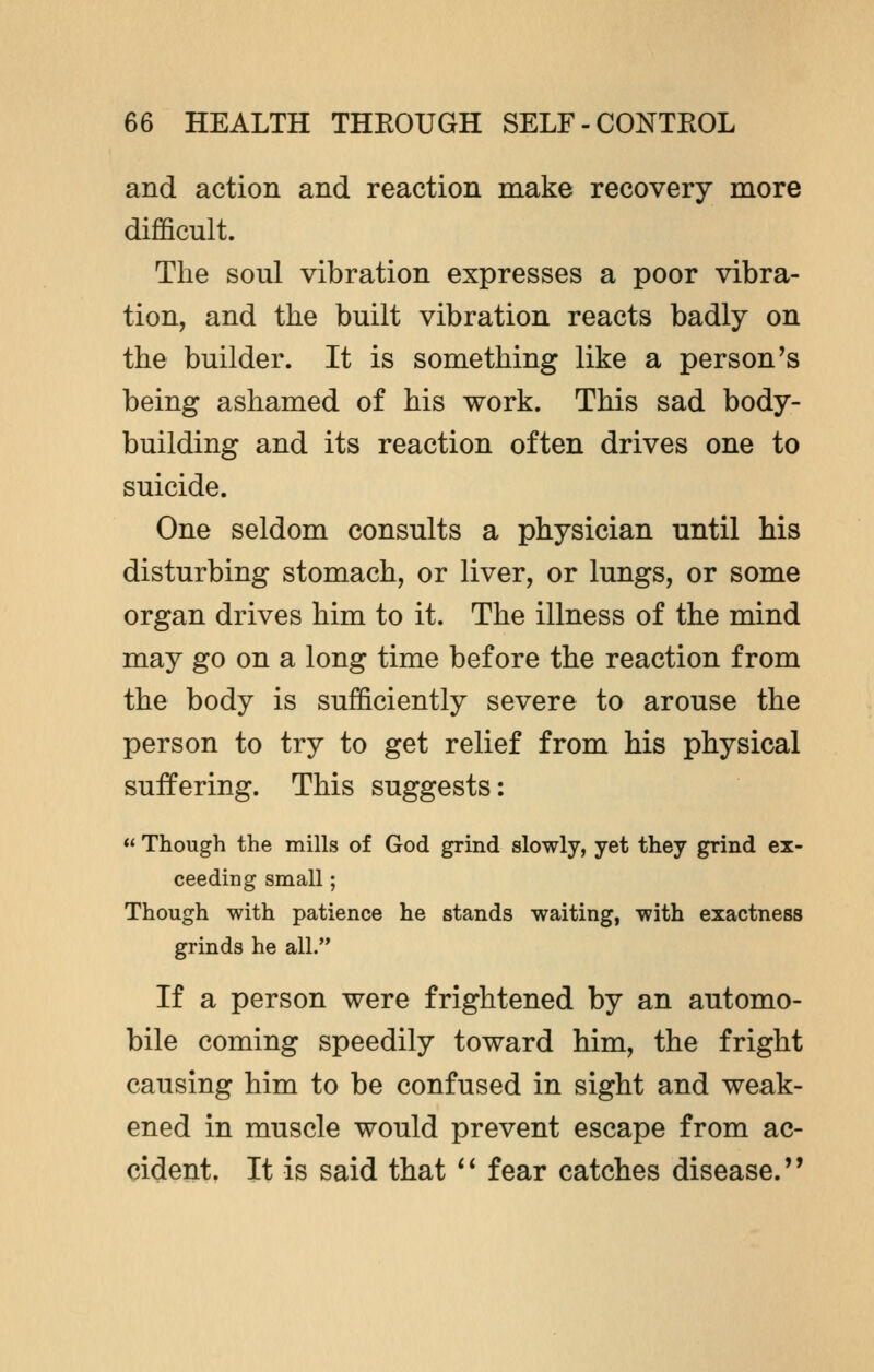 and action and reaction make recovery more difficult. The soul vibration expresses a poor vibra- tion, and the built vibration reacts badly on the builder. It is something like a person's being ashamed of his work. This sad body- building and its reaction often drives one to suicide. One seldom consults a physician until his disturbing stomach, or liver, or lungs, or some organ drives him to it. The illness of the mind may go on a long time before the reaction from the body is sufficiently severe to arouse the person to try to get relief from his physical suffering. This suggests:  Though the mills of God grind slowly, yet they grind ex- ceeding small; Though with patience he stands waiting, with exactness grinds he all. If a person were frightened by an automo- bile coming speedily toward him, the fright causing him to be confused in sight and weak- ened in muscle would prevent escape from ac- cident. It is said that  fear catches disease.''