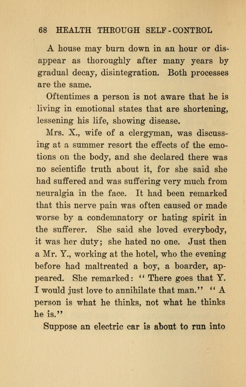 A house may burn down in an hour or dis- appear as thoroughly after many years by gradual decay, disintegration. Both processes are the same. Oftentimes a person is not aware that he is living in emotional states that are shortening, lessening his life, showing disease. Mrs. X., wife of a clergyman, was discuss- ing at a summer resort the effects of the emo- tions on the body, and she declared there was no scientific truth about it, for she said she had suffered and was suffering very much from neuralgia in the face. It had been remarked that this nerve pain was often caused or made worse by a condemnatory or hating spirit in the sufferer. She said she loved everybody, it was her duty; she hated no one. Just then a Mr. Y., working at the hotel, who the evening before had maltreated a boy, a boarder, ap- peared. She remarked:  There goes that Y. I would just love to annihilate that man.  A person is what he thinks, not what he thinks he is. Suppose an electric car is about to run into