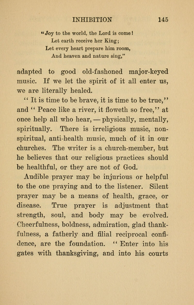  Joy to the world, the Lord is come! Let earth receive her King; Let every heart prepare him room, And heaven and nature sing, adapted to good old-fashoned major-keyed music. If we let the spirit of it all enter us, we are literally healed.  It is time to be brave, it is time to be true,'' and '' Peace like a river, it floweth so free,'' at once help all who hear, — physically, mentally, spiritually. There is irreligious music, non- spiritual, anti-health music, much of it in our churches. The writer is a church-member, but he believes that our religious practices should be healthful, or they are not of God. Audible prayer may be injurious or helpful to the one praying and to the listener. Silent prayer may be a means of health, grace, or disease. True prayer is adjustment that strength, soul, and body may be evolved. Cheerfulness, boldness, admiration, glad thank- fulness, a fatherly and filial reciprocal confi- dence, are the foundation.  Enter into his gates with thanksgiving, and into his courts