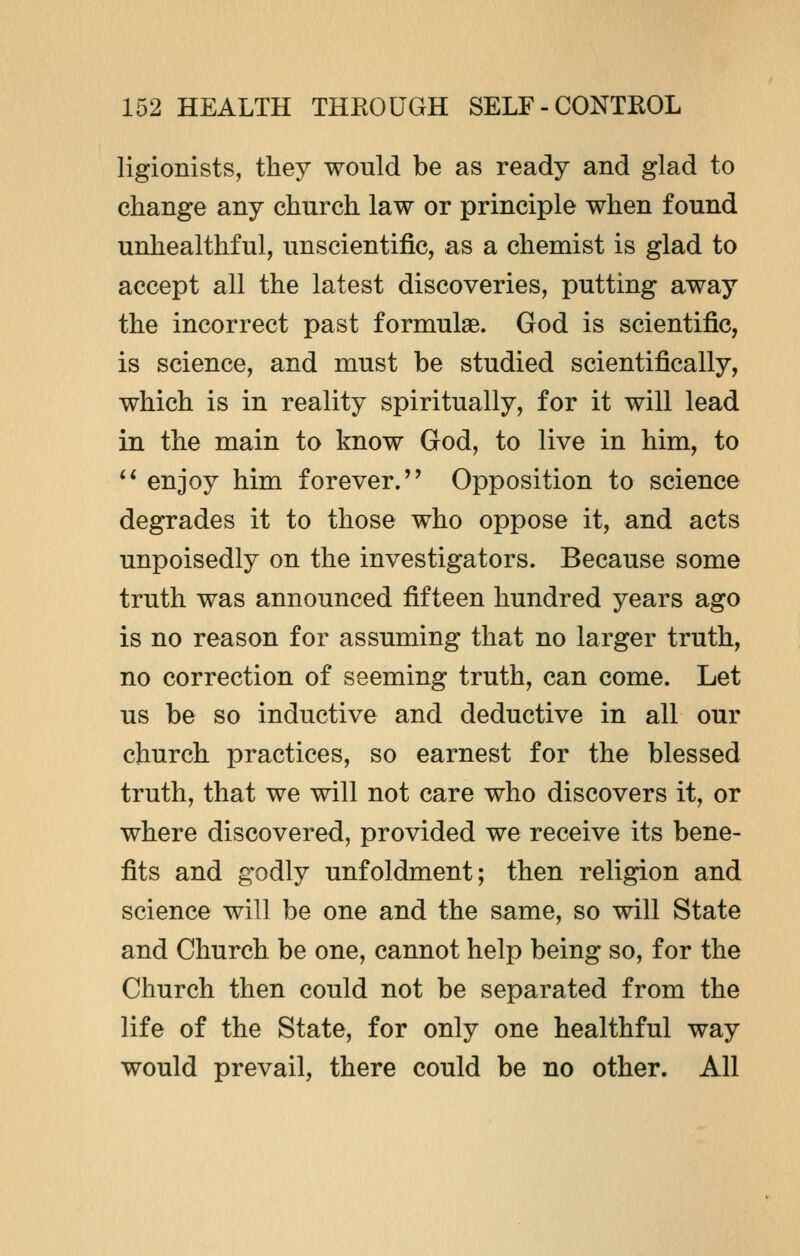 ligionists, they would be as ready and glad to change any church law or principle when found unhealthful, unscientific, as a chemist is glad to accept all the latest discoveries, putting away the incorrect past formulae. God is scientific, is science, and must be studied scientifically, which is in reality spiritually, for it will lead in the main to know God, to live in him, to  enjoy him forever.'' Opposition to science degrades it to those who oppose it, and acts unpoisedly on the investigators. Because some truth was announced fifteen hundred years ago is no reason for assuming that no larger truth, no correction of seeming truth, can come. Let us be so inductive and deductive in all our church practices, so earnest for the blessed truth, that we will not care who discovers it, or where discovered, provided we receive its bene- fits and godly unfoldment; then religion and science will be one and the same, so will State and Church be one, cannot help being so, for the Church then could not be separated from the life of the State, for only one healthful way would prevail, there could be no other. All