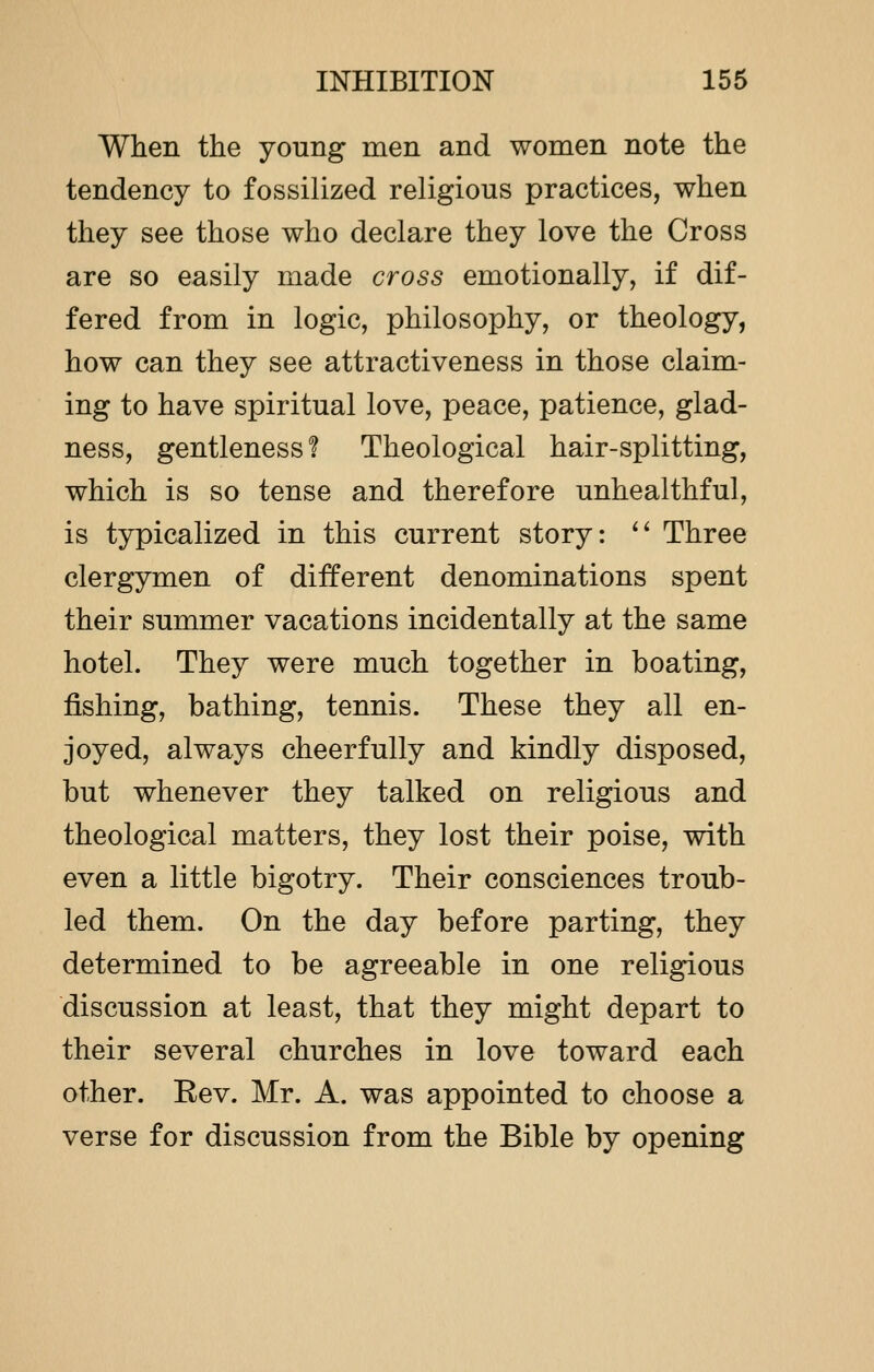 When the young men and women note the tendency to fossilized religious practices, when they see those who declare they love the Cross are so easily made cross emotionally, if dif- fered from in logic, philosophy, or theology, how can they see attractiveness in those claim- ing to have spiritual love, peace, patience, glad- ness, gentleness! Theological hair-splitting, which is so tense and therefore unhealthful, is typicalized in this current story:  Three clergymen of different denominations spent their summer vacations incidentally at the same hotel. They were much together in boating, fishing, bathing, tennis. These they all en- joyed, always cheerfully and kindly disposed, but whenever they talked on religious and theological matters, they lost their poise, with even a little bigotry. Their consciences troub- led them. On the day before parting, they determined to be agreeable in one religious discussion at least, that they might depart to their several churches in love toward each other. Kev. Mr. A. was appointed to choose a verse for discussion from the Bible by opening