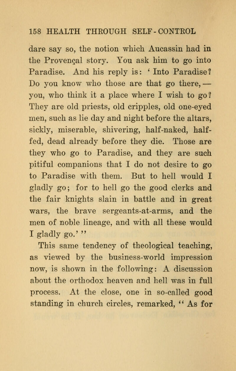 dare say so, the notion which Aucassin had in the Provencal story. You ask him to go into Paradise. And his reply is: ' Into Paradise f Do you know who those are that go there,— you, who think it a place where I wish to go! They are old priests, old cripples, old one-eyed men, such as lie day and night before the altars, sickly, miserable, shivering, half-naked, half- fed, dead already before they die. Those are they who go to Paradise, and they are such pitiful companions that I do not desire to go to Paradise with them. But to hell would I gladly go; for to hell go the good clerks and the fair knights slain in battle and in great wars, the brave sergeants-at-arms, and the men of noble lineage, and with all these would I gladly go.'  This same tendency of theological teaching, as viewed by the business-world impression now, is shown in the following: A discussion about the orthodox heaven and hell was in full process. At the close, one in so-called good standing in church circles, remarked,  As for