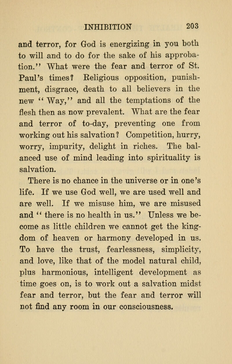 and terror, for God is energizing in you both to will and to do for the sake of his approba- tion.' ' What were the fear and terror of St. Paul's times? Religious opposition, punish- ment, disgrace, death to all believers in the new  Way, and all the temptations of the flesh then as now prevalent. What are the fear and terror of to-day, preventing one from working out his salvation? Competition, hurry, worry, impurity, delight in riches. The bal- anced use of mind leading into spirituality is salvation. There is no chance in the universe or in one's life. If we use God well, we are used well and are well. If we misuse him, we are misused and  there is no health in us. Unless we be- come as little children we cannot get the king- dom of heaven or harmony developed in us. To have the trust, fearlessness, simplicity, and love, like that of the model natural child, plus harmonious, intelligent development as time goes on, is to work out a salvation midst fear and terror, but the fear and terror will not find any room in our consciousness.