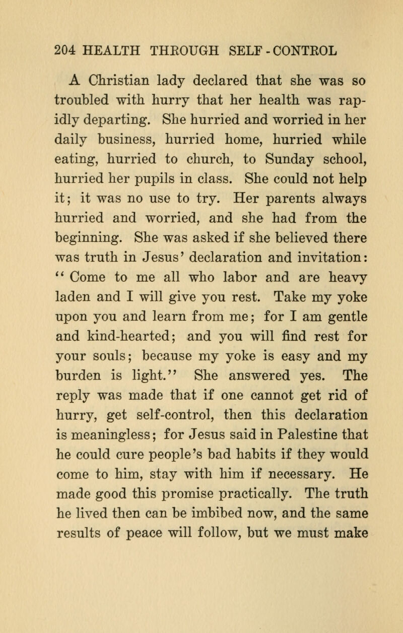 A Christian lady declared that she was so troubled with hurry that her health was rap- idly departing. She hurried and worried in her daily business, hurried home, hurried while eating, hurried to church, to Sunday school, hurried her pupils in class. She could not help it; it was no use to try. Her parents always hurried and worried, and she had from the beginning. She was asked if she believed there was truth in Jesus' declaration and invitation:  Come to me all who labor and are heavy laden and I will give you rest. Take my yoke upon you and learn from me; for I am gentle and kind-hearted; and you will find rest for your souls; because my yoke is easy and my burden is light.'' She answered yes. The reply was made that if one cannot get rid of hurry, get self-control, then this declaration is meaningless; for Jesus said in Palestine that he could cure people's bad habits if they would come to him, stay with him if necessary. He made good this promise practically. The truth he lived then can be imbibed now, and the same results of peace will follow, but we must make