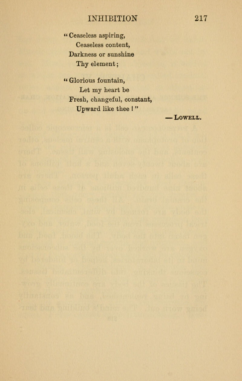  Ceaseless aspiring, Ceaseless content, Darkness or sunshine Thy element; M Glorious fountain, Let my heart be Fresh, changeful, constant, Upward like thee I  — Lowell.