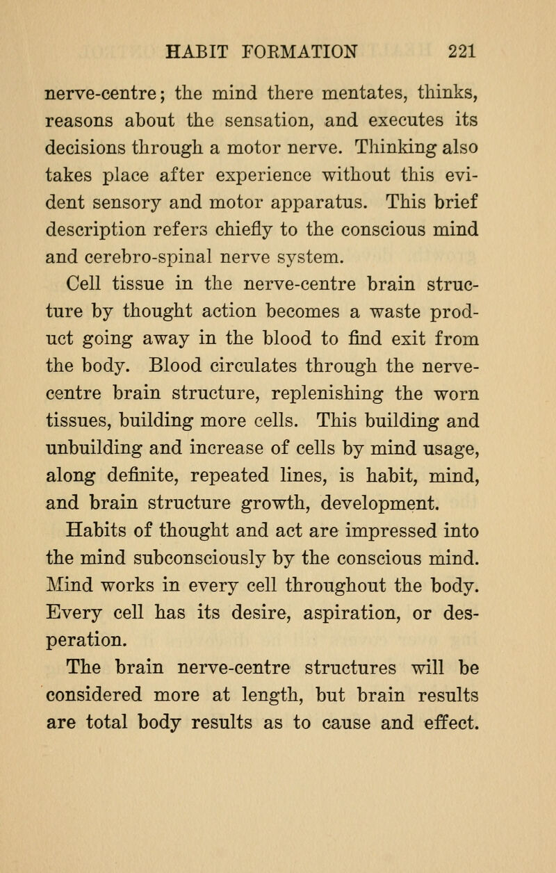 nerve-centre; the mind there mentates, thinks, reasons about the sensation, and executes its decisions through a motor nerve. Thinking also takes place after experience without this evi- dent sensory and motor apparatus. This brief description refers chiefly to the conscious mind and cerebro-spinal nerve system. Cell tissue in the nerve-centre brain struc- ture by thought action becomes a waste prod- uct going away in the blood to find exit from the body. Blood circulates through the nerve- centre brain structure, replenishing the worn tissues, building more cells. This building and unbuilding and increase of cells by mind usage, along definite, repeated lines, is habit, mind, and brain structure growth, development. Habits of thought and act are impressed into the mind subconsciously by the conscious mind. Mind works in every cell throughout the body. Every cell has its desire, aspiration, or des- peration. The brain nerve-centre structures will be considered more at length, but brain results are total body results as to cause and effect.