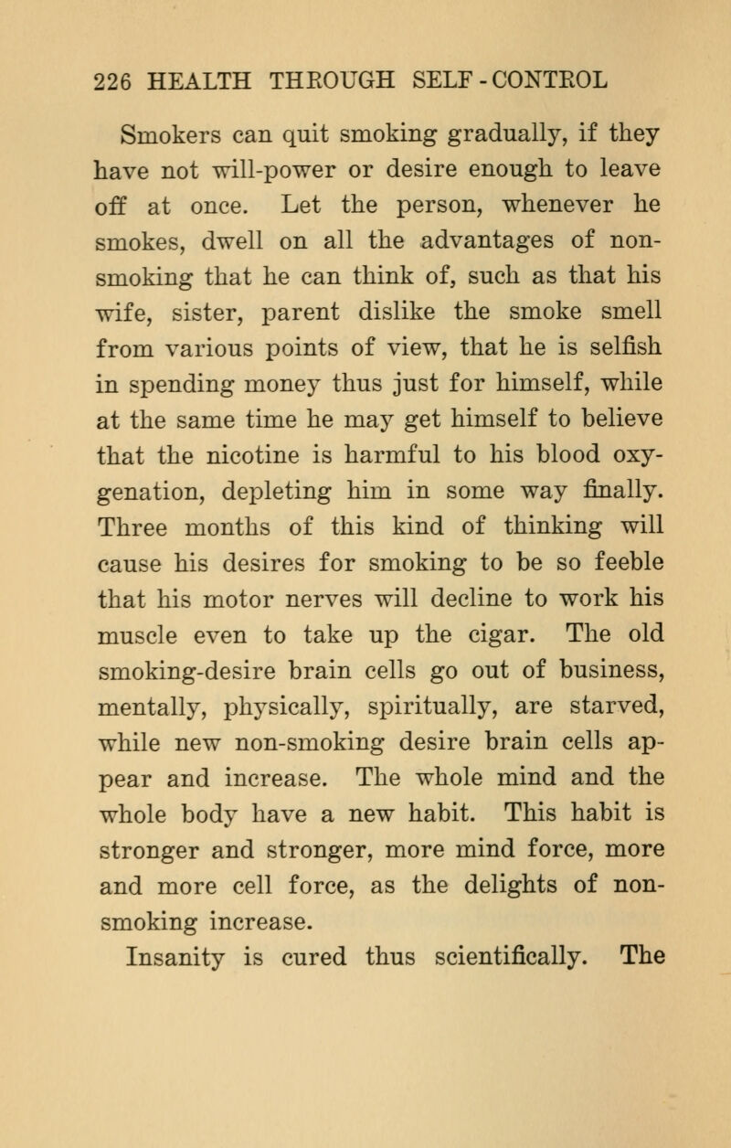 Smokers can quit smoking gradually, if they have not will-power or desire enough to leave off at once. Let the person, whenever he smokes, dwell on all the advantages of non- smoking that he can think of, such as that his wife, sister, parent dislike the smoke smell from various points of view, that he is selfish in spending money thus just for himself, while at the same time he may get himself to believe that the nicotine is harmful to his blood oxy- genation, depleting him in some way finally. Three months of this kind of thinking will cause his desires for smoking to be so feeble that his motor nerves will decline to work his muscle even to take up the cigar. The old smoking-desire brain cells go out of business, mentally, physically, spiritually, are starved, while new non-smoking desire brain cells ap- pear and increase. The whole mind and the whole body have a new habit. This habit is stronger and stronger, more mind force, more and more cell force, as the delights of non- smoking increase. Insanity is cured thus scientifically. The