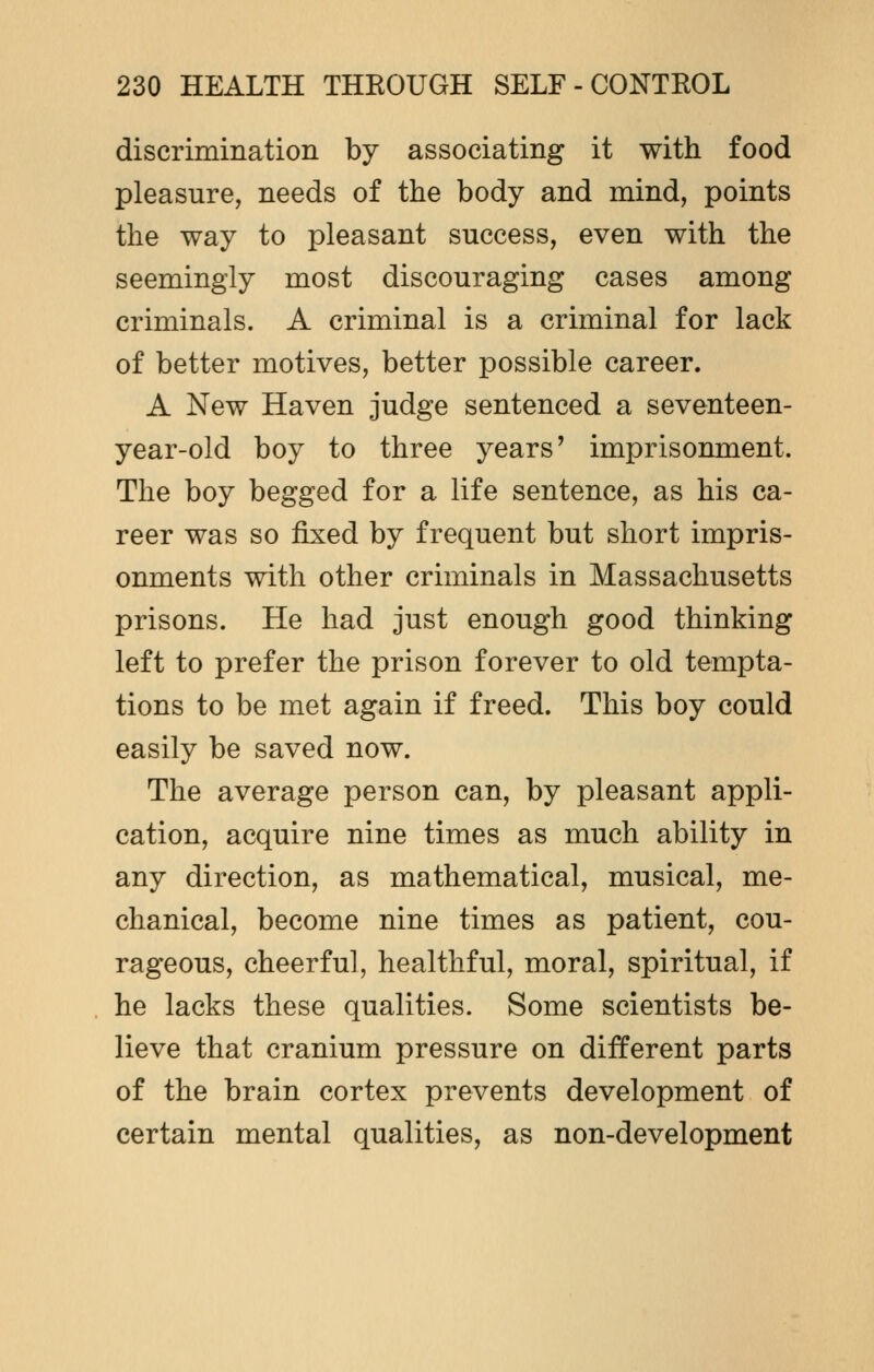discrimination by associating it with food pleasure, needs of the body and mind, points the way to pleasant success, even with the seemingly most discouraging cases among criminals. A criminal is a criminal for lack of better motives, better possible career. A New Haven judge sentenced a seventeen- year-old boy to three years' imprisonment. The boy begged for a life sentence, as his ca- reer was so fixed by frequent but short impris- onments with other criminals in Massachusetts prisons. He had just enough good thinking left to prefer the prison forever to old tempta- tions to be met again if freed. This boy could easily be saved now. The average person can, by pleasant appli- cation, acquire nine times as much ability in any direction, as mathematical, musical, me- chanical, become nine times as patient, cou- rageous, cheerful, healthful, moral, spiritual, if he lacks these qualities. Some scientists be- lieve that cranium pressure on different parts of the brain cortex prevents development of certain mental qualities, as non-development
