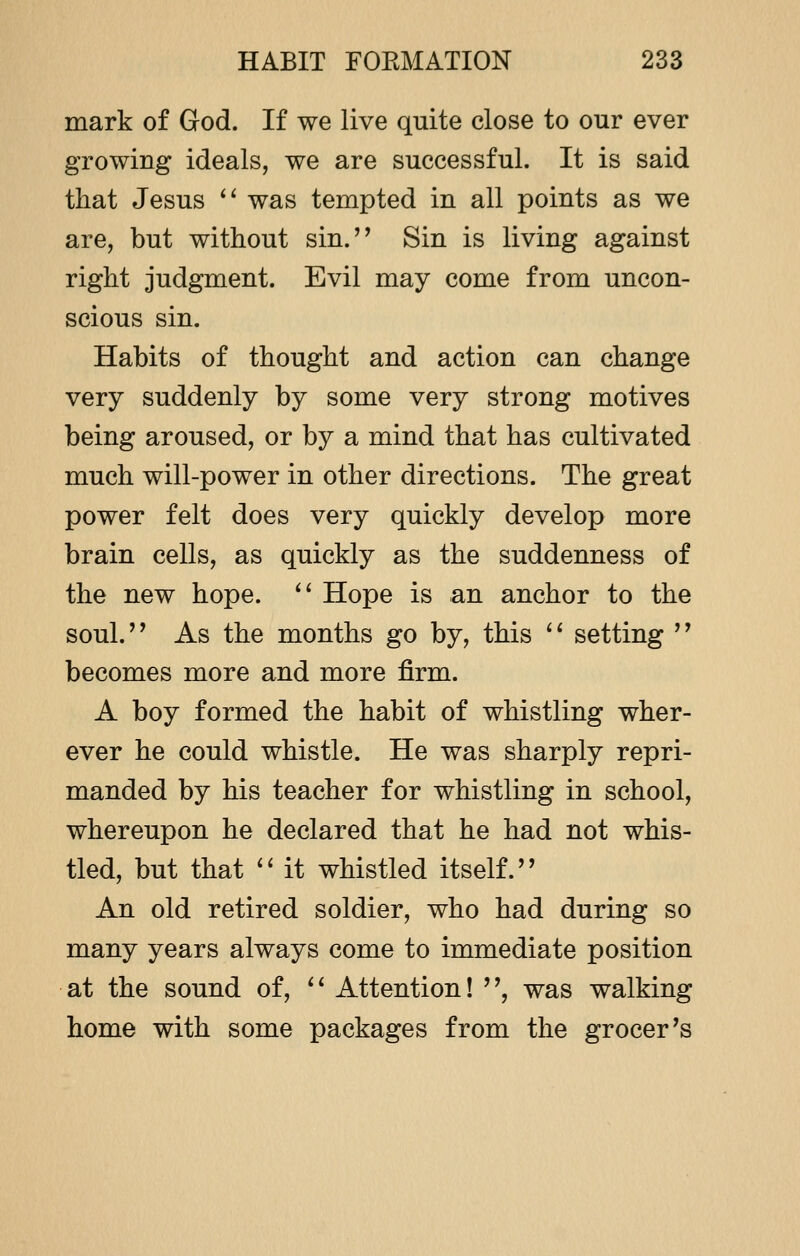 mark of God. If we live quite close to our ever growing ideals, we are successful. It is said that Jesus  was tempted in all points as we are, but without sin. Sin is living against right judgment. Evil may come from uncon- scious sin. Habits of thought and action can change very suddenly by some very strong motives being aroused, or by a mind that has cultivated much will-power in other directions. The great power felt does very quickly develop more brain cells, as quickly as the suddenness of the new hope.  Hope is an anchor to the soul. As the months go by, this  setting  becomes more and more firm. A boy formed the habit of whistling wher- ever he could whistle. He was sharply repri- manded by his teacher for whistling in school, whereupon he declared that he had not whis- tled, but that  it whistled itself. An old retired soldier, who had during so many years always come to immediate position at the sound of,  Attention! , was walking home with some packages from the grocer's